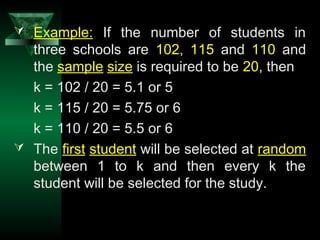 19
 Example: If the number of students in
three schools are 102, 115 and 110 and
the sample size is required to be 20, then
k = 102 / 20 = 5.1 or 5
k = 115 / 20 = 5.75 or 6
k = 110 / 20 = 5.5 or 6
 The first student will be selected at random
between 1 to k and then every k the
student will be selected for the study.
 