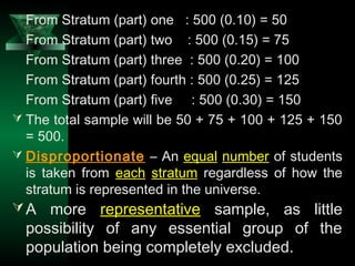 22
From Stratum (part) one : 500 (0.10) = 50
From Stratum (part) two : 500 (0.15) = 75
From Stratum (part) three : 500 (0.20) = 100
From Stratum (part) fourth : 500 (0.25) = 125
From Stratum (part) five : 500 (0.30) = 150
 The total sample will be 50 + 75 + 100 + 125 + 150
= 500.
 Disproportionate – An equal number of students
is taken from each stratum regardless of how the
stratum is represented in the universe.
A more representative sample, as little
possibility of any essential group of the
population being completely excluded.
 
