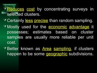 24
Reduces cost by concentrating surveys in
selected clusters.
Certainly less precise than random sampling.
Mostly used for the economic advantage it
possesses; estimates based on cluster
samples are usually more reliable per unit
cost.
Better known as Area sampling, if clusters
happen to be some geographic subdivisions.
 