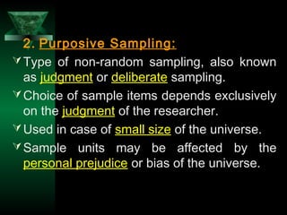 28
2. Purposive Sampling:
Type of non-random sampling, also known
as judgment or deliberate sampling.
Choice of sample items depends exclusively
on the judgment of the researcher.
Used in case of small size of the universe.
Sample units may be affected by the
personal prejudice or bias of the universe.
 
