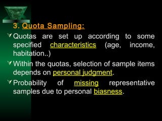 29
3. Quota Sampling:
Quotas are set up according to some
specified characteristics (age, income,
habitation..)
Within the quotas, selection of sample items
depends on personal judgment.
Probability of missing representative
samples due to personal biasness.
 