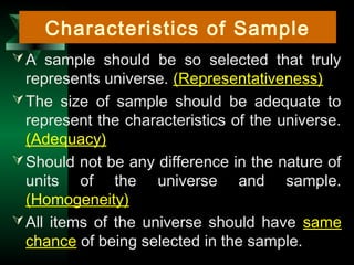 31
A sample should be so selected that truly
represents universe. (Representativeness)
The size of sample should be adequate to
represent the characteristics of the universe.
(Adequacy)
Should not be any difference in the nature of
units of the universe and sample.
(Homogeneity)
All items of the universe should have same
chance of being selected in the sample.
Characteristics of Sample
 