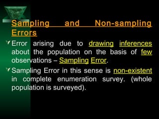 32
Sampling and Non-sampling
Errors
Error arising due to drawing inferences
about the population on the basis of few
observations – Sampling Error.
Sampling Error in this sense is non-existent
in complete enumeration survey. (whole
population is surveyed).
 