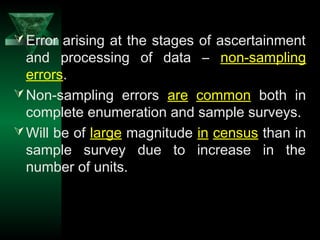 33
Error arising at the stages of ascertainment
and processing of data – non-sampling
errors.
Non-sampling errors are common both in
complete enumeration and sample surveys.
Will be of large magnitude in census than in
sample survey due to increase in the
number of units.
 