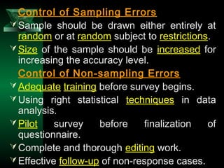 34
Control of Sampling Errors
Sample should be drawn either entirely at
random or at random subject to restrictions.
Size of the sample should be increased for
increasing the accuracy level.
Control of Non-sampling Errors
Adequate training before survey begins.
Using right statistical techniques in data
analysis.
Pilot survey before finalization of
questionnaire.
Complete and thorough editing work.
Effective follow-up of non-response cases.
 