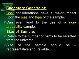 9
Budgetary Constraint:
Cost considerations have a major impact
upon the size and type of the sample.
Can even lead to the use of a non-
probability sample.
Size of Sample:
Refers to the number of items to be selected
from the universe.
Size of the sample should be –
representative and reliable.
 
