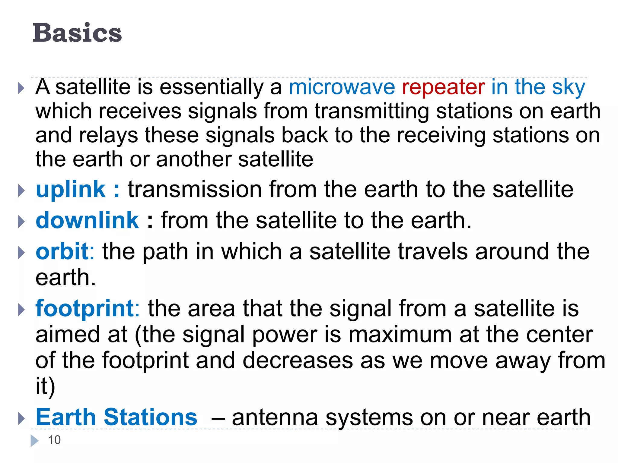 Basics
 A satellite is essentially a microwave repeater in the sky
which receives signals from transmitting stations on earth
and relays these signals back to the receiving stations on
the earth or another satellite
 uplink : transmission from the earth to the satellite
 downlink : from the satellite to the earth.
 orbit: the path in which a satellite travels around the
earth.
 footprint: the area that the signal from a satellite is
aimed at (the signal power is maximum at the center
of the footprint and decreases as we move away from
it)
 Earth Stations – antenna systems on or near earth
10
 