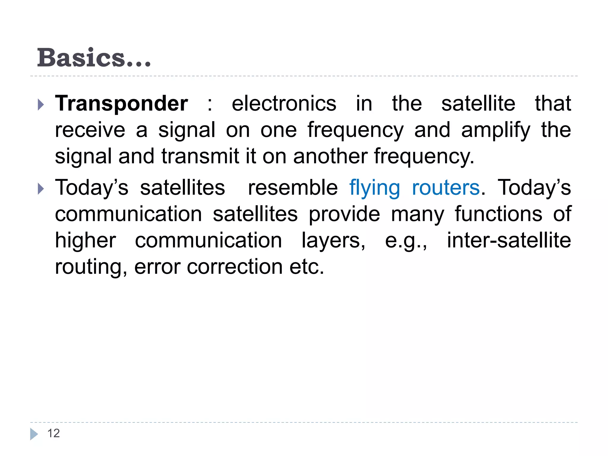 Basics…
 Transponder : electronics in the satellite that
receive a signal on one frequency and amplify the
signal and transmit it on another frequency.
 Today’s satellites resemble flying routers. Today’s
communication satellites provide many functions of
higher communication layers, e.g., inter-satellite
routing, error correction etc.
12
 