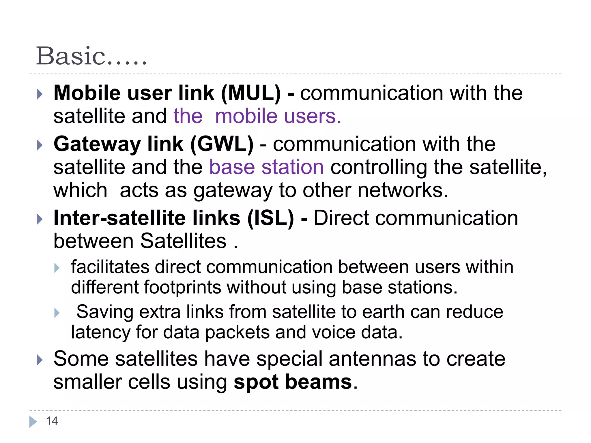Basic…..
14
 Mobile user link (MUL) - communication with the
satellite and the mobile users.
 Gateway link (GWL) - communication with the
satellite and the base station controlling the satellite,
which acts as gateway to other networks.
 Inter-satellite links (ISL) - Direct communication
between Satellites .
 facilitates direct communication between users within
different footprints without using base stations.
 Saving extra links from satellite to earth can reduce
latency for data packets and voice data.
 Some satellites have special antennas to create
smaller cells using spot beams.
 