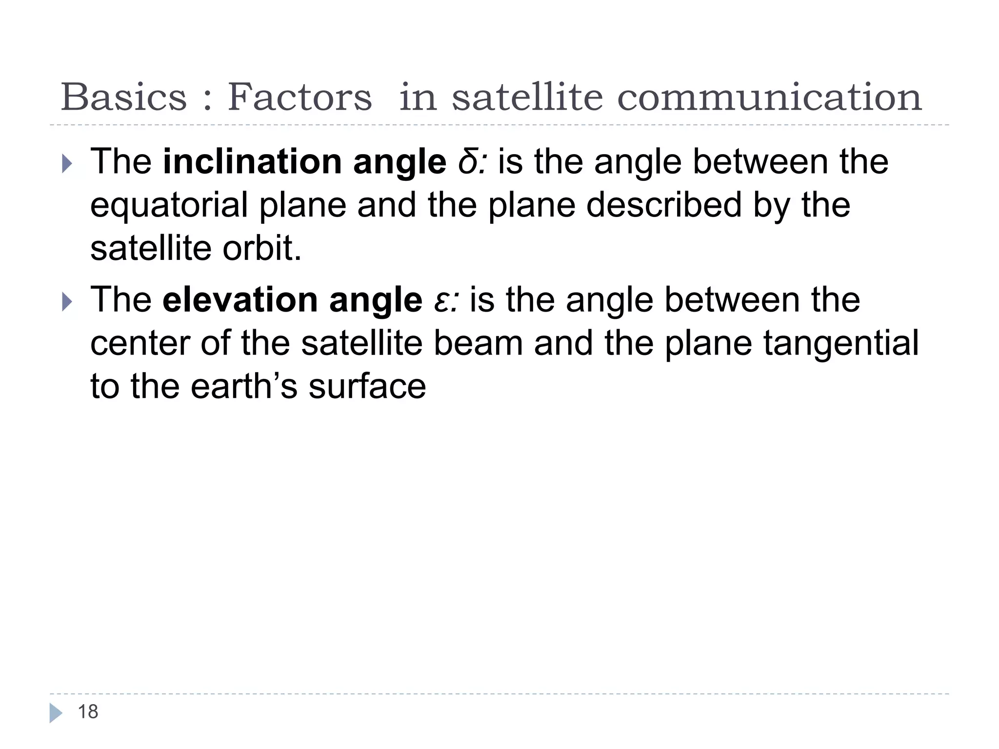 Basics : Factors in satellite communication
 The inclination angle δ: is the angle between the
equatorial plane and the plane described by the
satellite orbit.
 The elevation angle ε: is the angle between the
center of the satellite beam and the plane tangential
to the earth’s surface
18
 