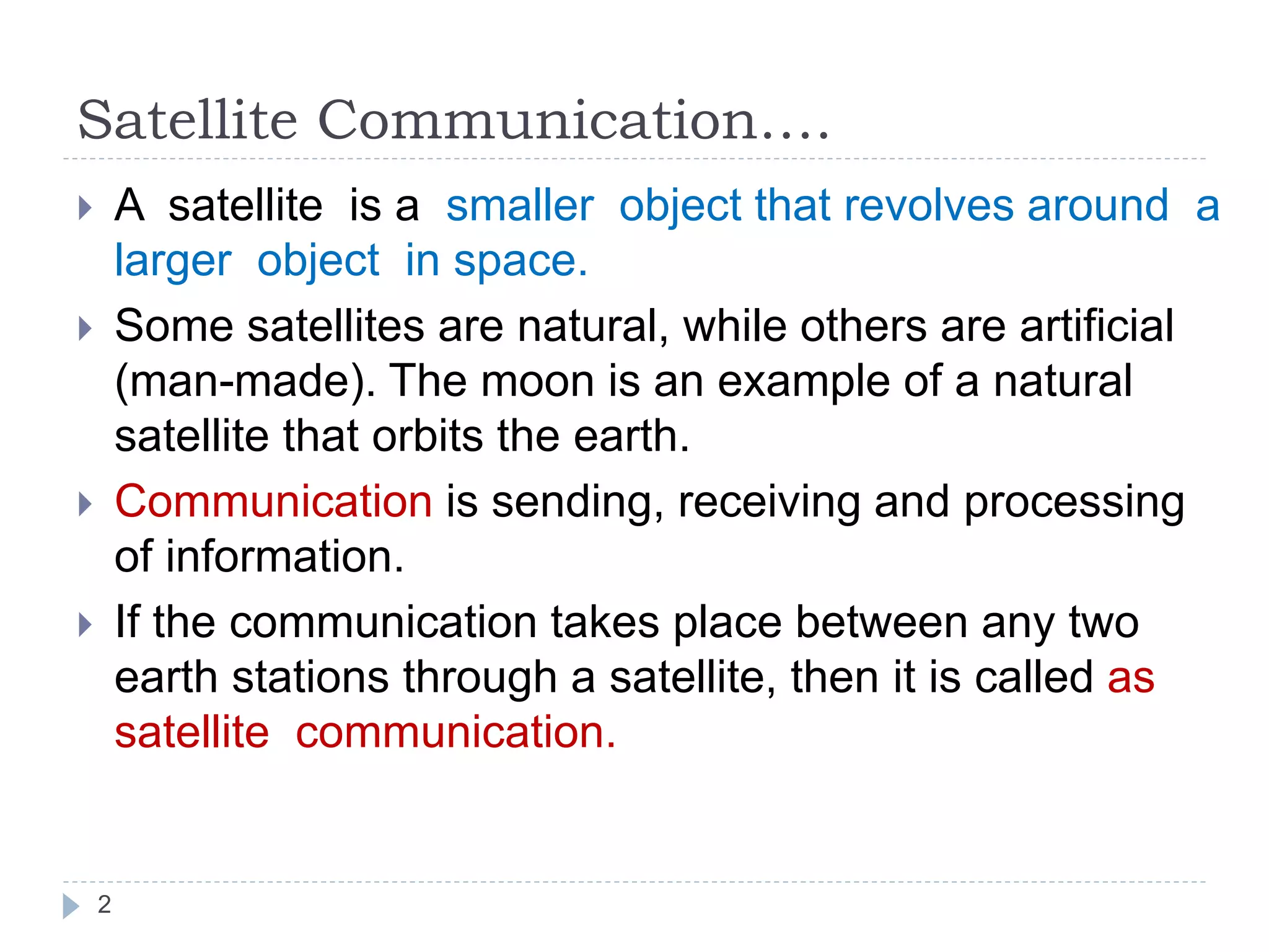 Satellite Communication….
2
 A satellite is a smaller object that revolves around a
larger object in space.
 Some satellites are natural, while others are artificial
(man-made). The moon is an example of a natural
satellite that orbits the earth.
 Communication is sending, receiving and processing
of information.
 If the communication takes place between any two
earth stations through a satellite, then it is called as
satellite communication.
 
