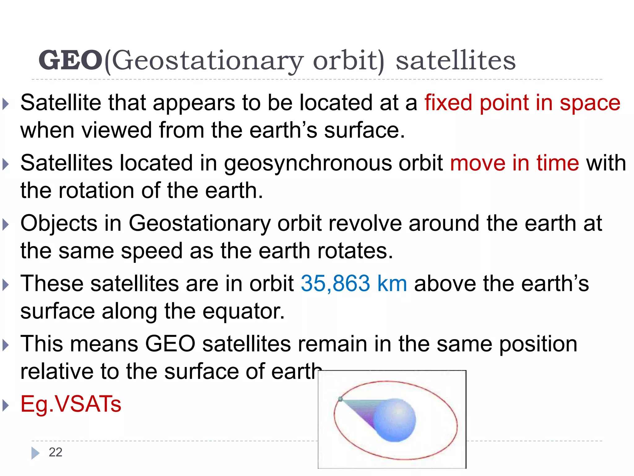GEO(Geostationary orbit) satellites
 Satellite that appears to be located at a fixed point in space
when viewed from the earth’s surface.
 Satellites located in geosynchronous orbit move in time with
the rotation of the earth.
 Objects in Geostationary orbit revolve around the earth at
the same speed as the earth rotates.
 These satellites are in orbit 35,863 km above the earth’s
surface along the equator.
 This means GEO satellites remain in the same position
relative to the surface of earth.
 Eg.VSATs
22
 