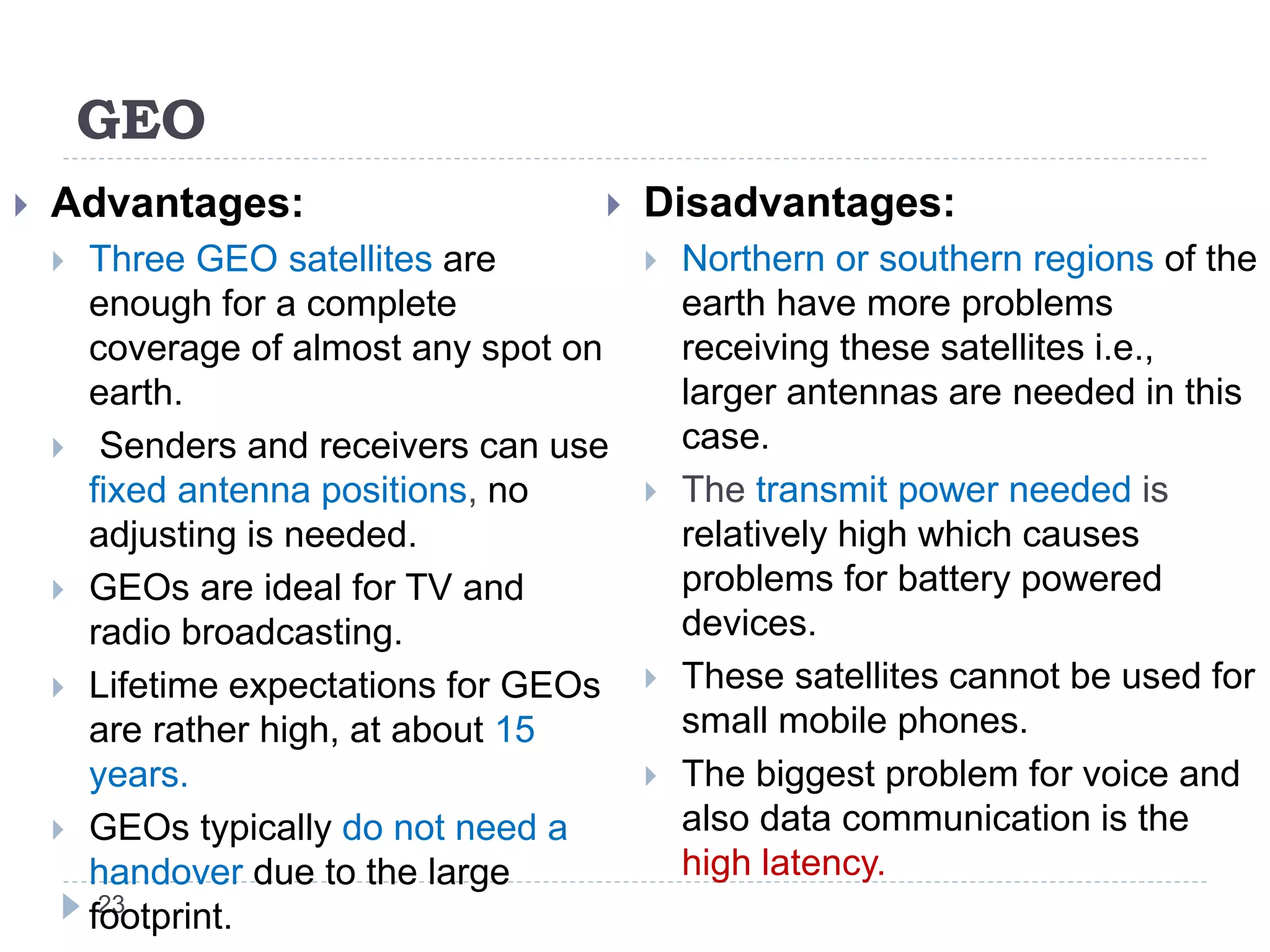 GEO
23
 Advantages:
 Three GEO satellites are
enough for a complete
coverage of almost any spot on
earth.
 Senders and receivers can use
fixed antenna positions, no
adjusting is needed.
 GEOs are ideal for TV and
radio broadcasting.
 Lifetime expectations for GEOs
are rather high, at about 15
years.
 GEOs typically do not need a
handover due to the large
footprint.
 Disadvantages:
 Northern or southern regions of the
earth have more problems
receiving these satellites i.e.,
larger antennas are needed in this
case.
 The transmit power needed is
relatively high which causes
problems for battery powered
devices.
 These satellites cannot be used for
small mobile phones.
 The biggest problem for voice and
also data communication is the
high latency.
 