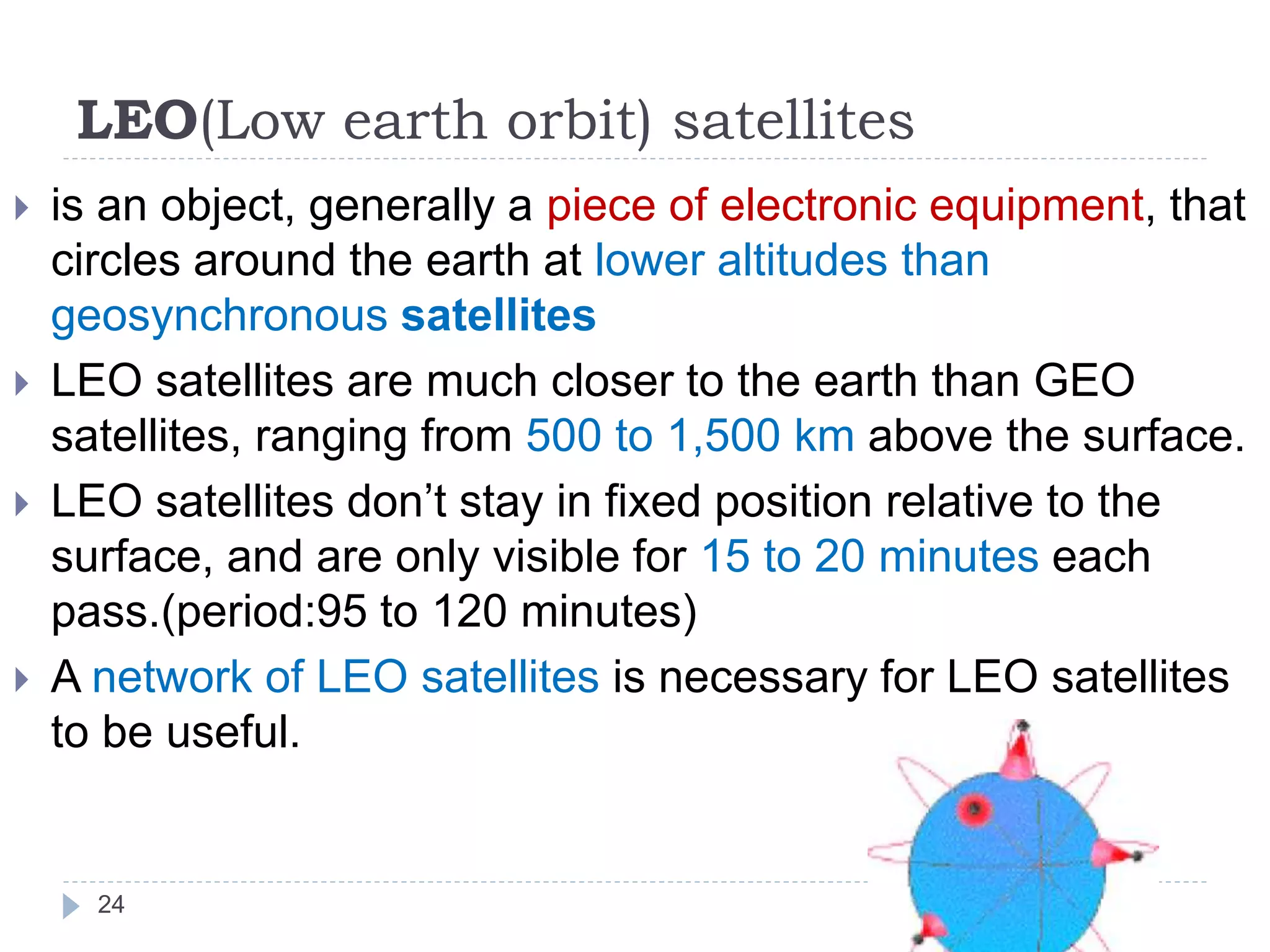 LEO(Low earth orbit) satellites
 is an object, generally a piece of electronic equipment, that
circles around the earth at lower altitudes than
geosynchronous satellites
 LEO satellites are much closer to the earth than GEO
satellites, ranging from 500 to 1,500 km above the surface.
 LEO satellites don’t stay in fixed position relative to the
surface, and are only visible for 15 to 20 minutes each
pass.(period:95 to 120 minutes)
 A network of LEO satellites is necessary for LEO satellites
to be useful.
24
 