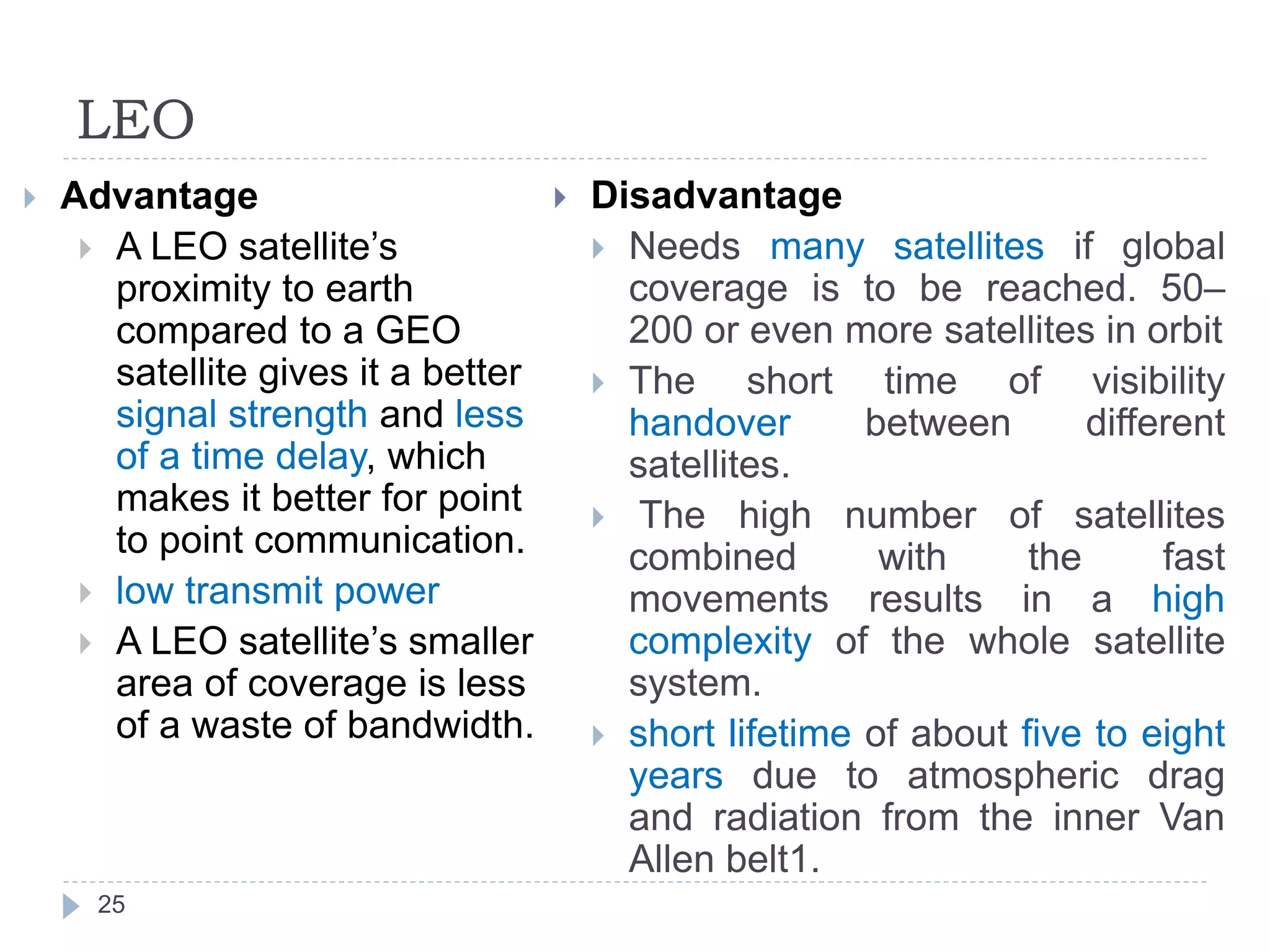 LEO
25
 Advantage
 A LEO satellite’s
proximity to earth
compared to a GEO
satellite gives it a better
signal strength and less
of a time delay, which
makes it better for point
to point communication.
 low transmit power
 A LEO satellite’s smaller
area of coverage is less
of a waste of bandwidth.
 Disadvantage
 Needs many satellites if global
coverage is to be reached. 50–
200 or even more satellites in orbit
 The short time of visibility
handover between different
satellites.
 The high number of satellites
combined with the fast
movements results in a high
complexity of the whole satellite
system.
 short lifetime of about five to eight
years due to atmospheric drag
and radiation from the inner Van
Allen belt1.
 