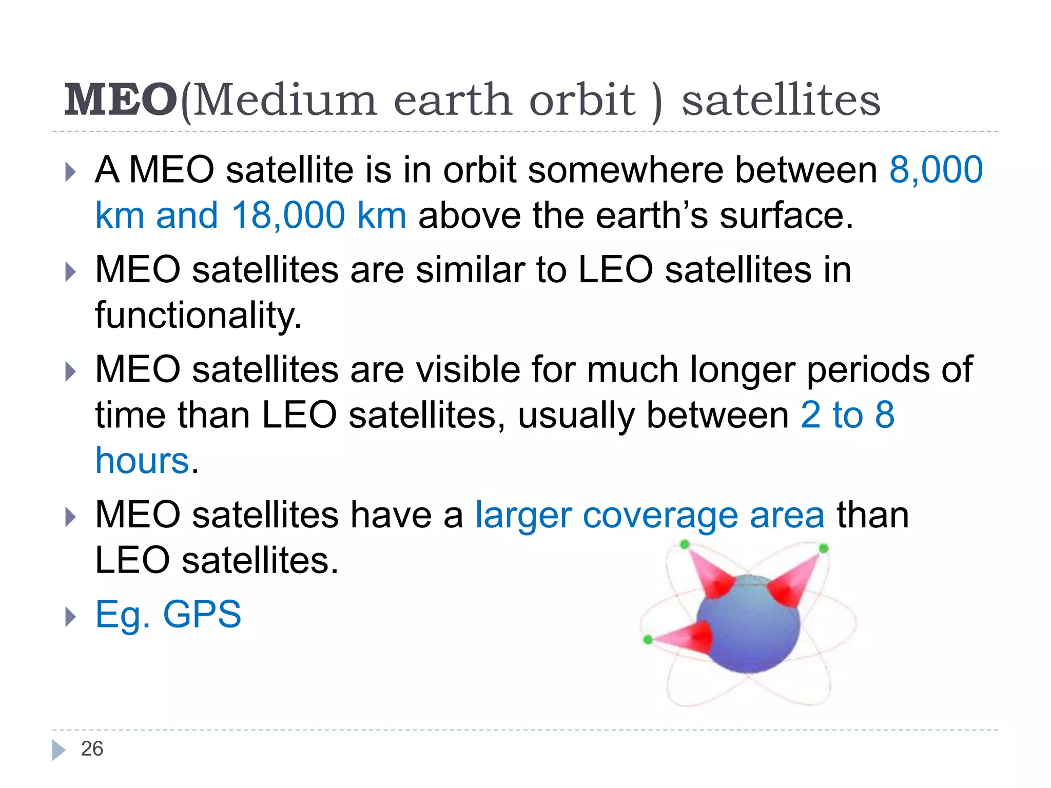 MEO(Medium earth orbit ) satellites
 A MEO satellite is in orbit somewhere between 8,000
km and 18,000 km above the earth’s surface.
 MEO satellites are similar to LEO satellites in
functionality.
 MEO satellites are visible for much longer periods of
time than LEO satellites, usually between 2 to 8
hours.
 MEO satellites have a larger coverage area than
LEO satellites.
 Eg. GPS
26
 