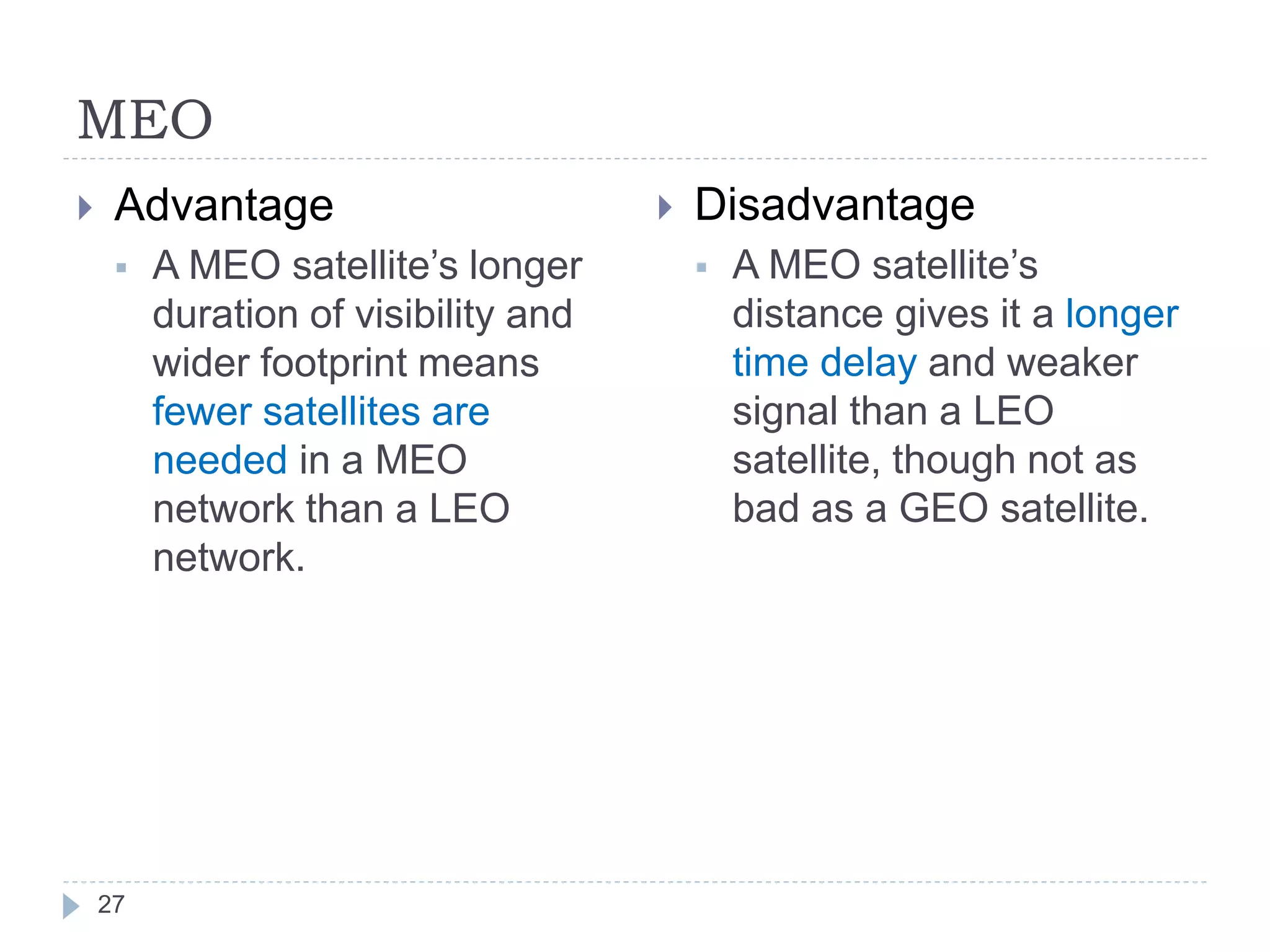 MEO
27
 Advantage
 A MEO satellite’s longer
duration of visibility and
wider footprint means
fewer satellites are
needed in a MEO
network than a LEO
network.
 Disadvantage
 A MEO satellite’s
distance gives it a longer
time delay and weaker
signal than a LEO
satellite, though not as
bad as a GEO satellite.
 