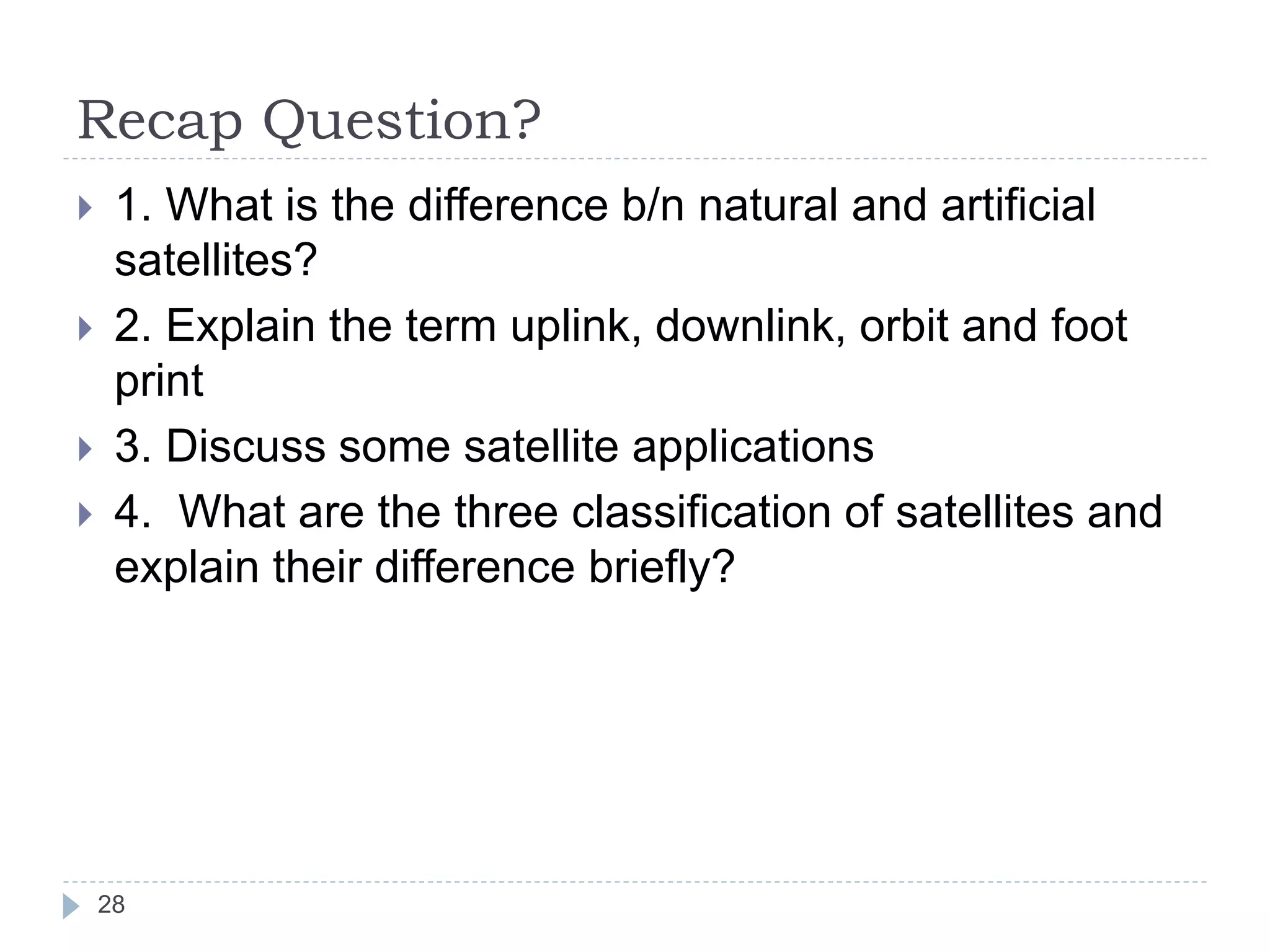 Recap Question?
28
 1. What is the difference b/n natural and artificial
satellites?
 2. Explain the term uplink, downlink, orbit and foot
print
 3. Discuss some satellite applications
 4. What are the three classification of satellites and
explain their difference briefly?
 
