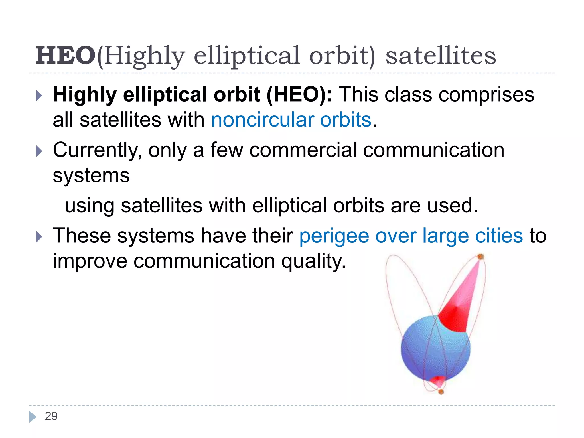 HEO(Highly elliptical orbit) satellites
 Highly elliptical orbit (HEO): This class comprises
all satellites with noncircular orbits.
 Currently, only a few commercial communication
systems
using satellites with elliptical orbits are used.
 These systems have their perigee over large cities to
improve communication quality.
29
 