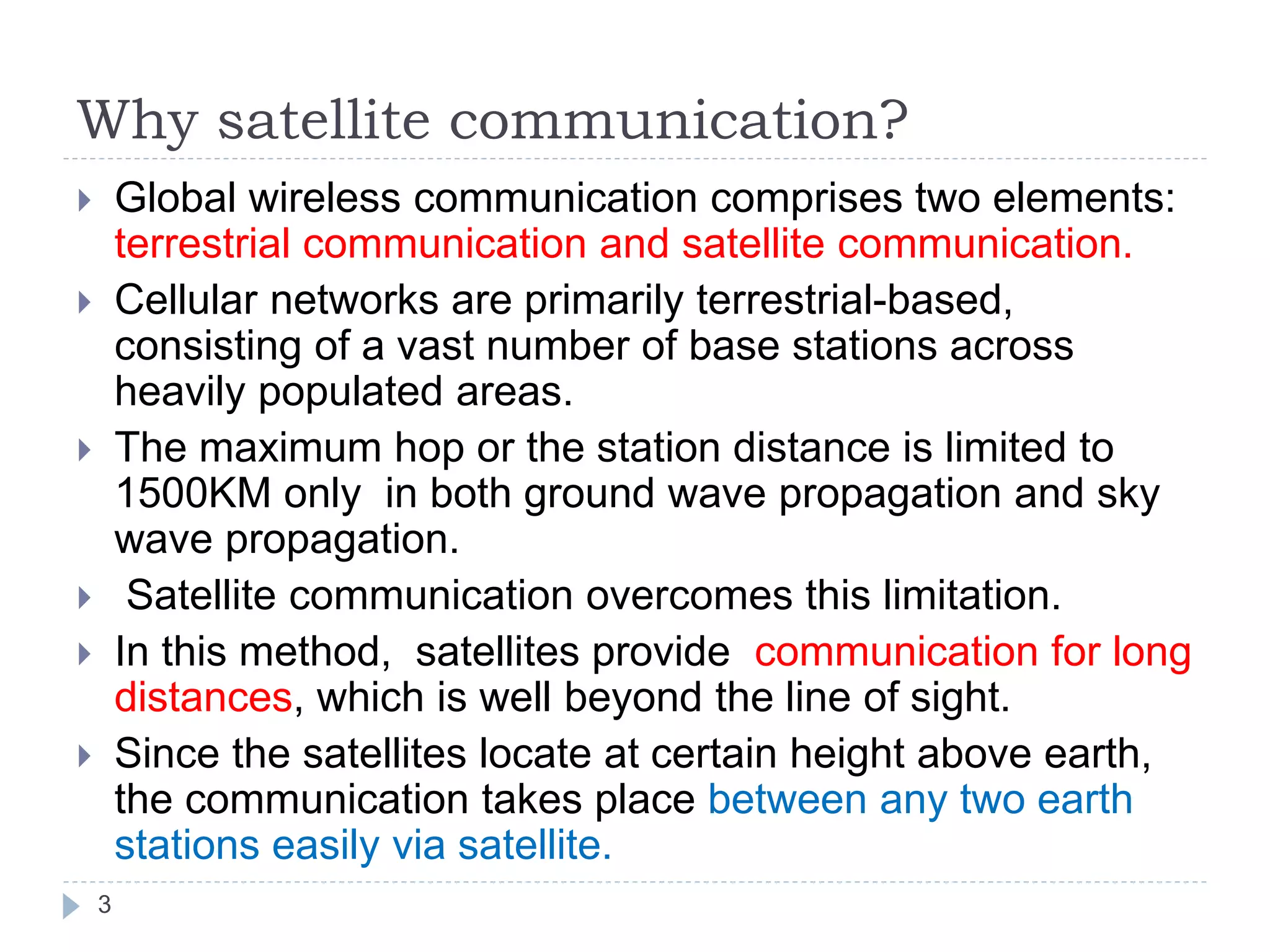Why satellite communication?
3
 Global wireless communication comprises two elements:
terrestrial communication and satellite communication.
 Cellular networks are primarily terrestrial-based,
consisting of a vast number of base stations across
heavily populated areas.
 The maximum hop or the station distance is limited to
1500KM only in both ground wave propagation and sky
wave propagation.
 Satellite communication overcomes this limitation.
 In this method, satellites provide communication for long
distances, which is well beyond the line of sight.
 Since the satellites locate at certain height above earth,
the communication takes place between any two earth
stations easily via satellite.
 