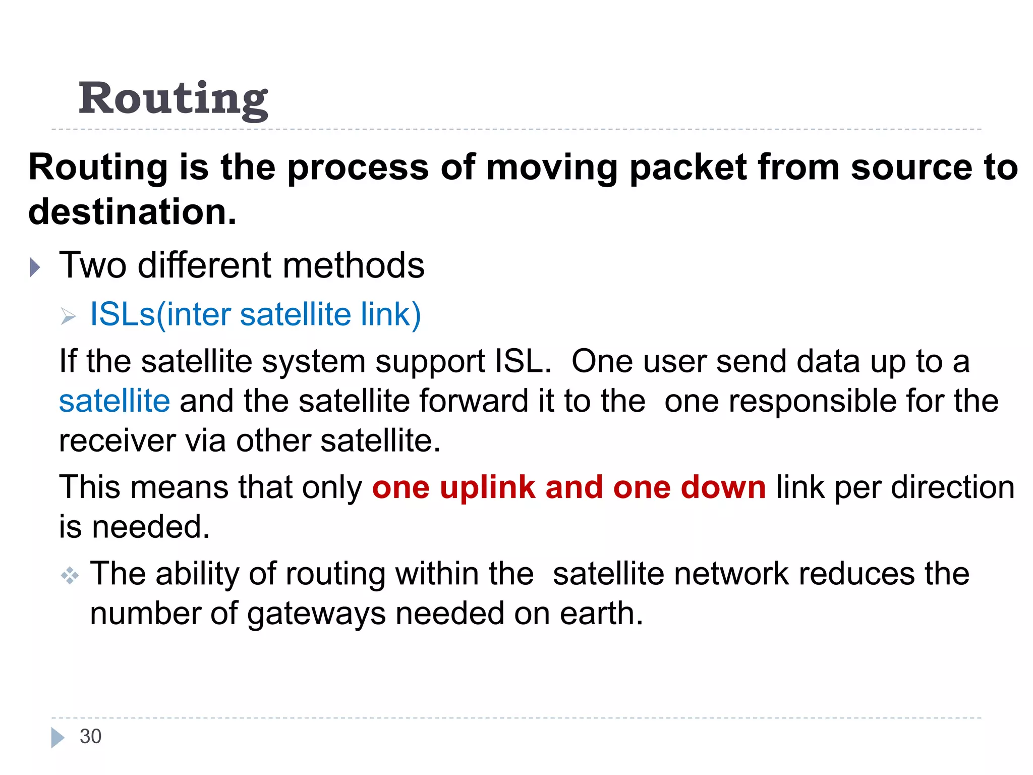 Routing
Routing is the process of moving packet from source to
destination.
 Two different methods
 ISLs(inter satellite link)
If the satellite system support ISL. One user send data up to a
satellite and the satellite forward it to the one responsible for the
receiver via other satellite.
This means that only one uplink and one down link per direction
is needed.
 The ability of routing within the satellite network reduces the
number of gateways needed on earth.
30
 