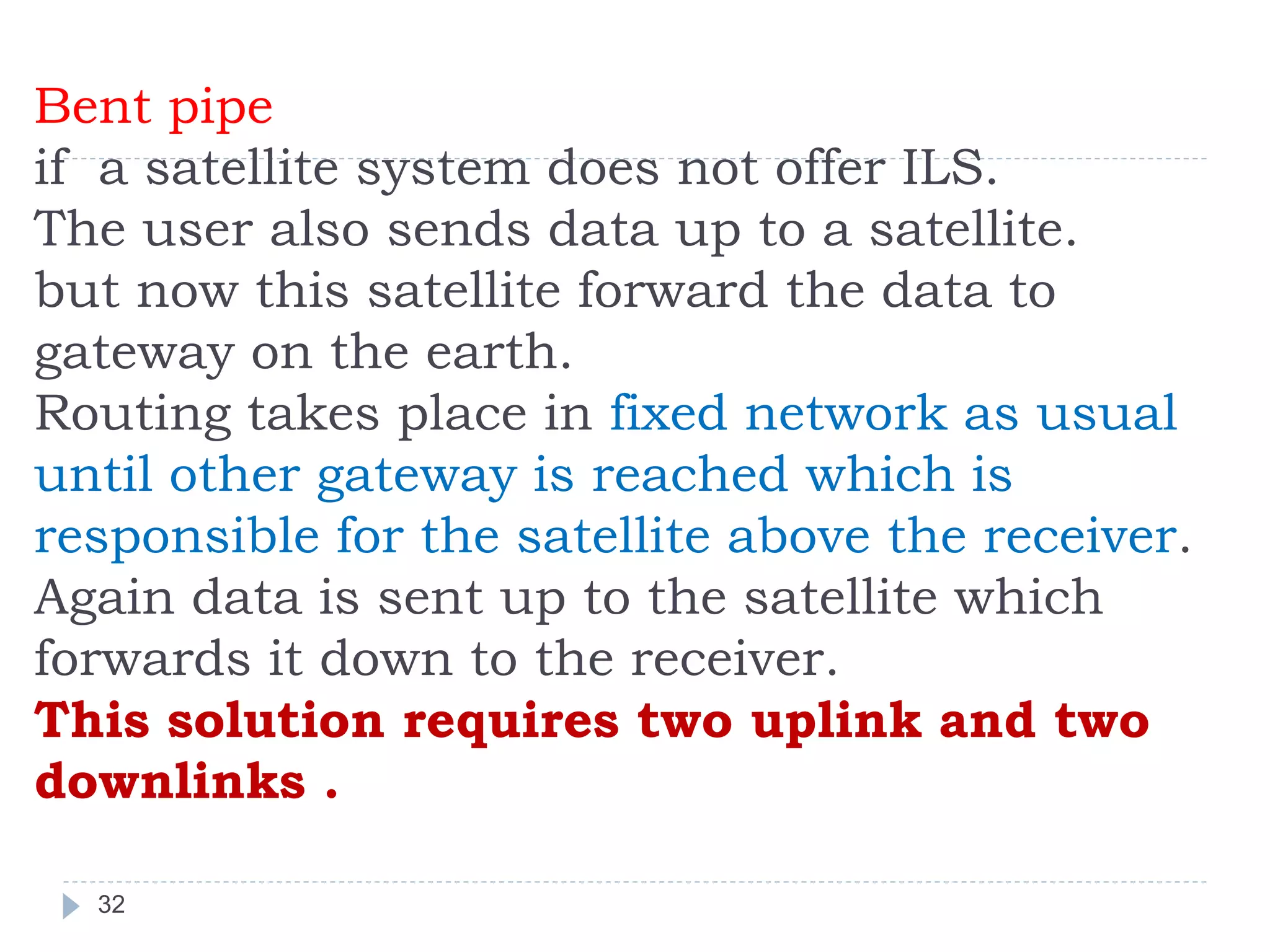 Bent pipe
if a satellite system does not offer ILS.
The user also sends data up to a satellite.
but now this satellite forward the data to
gateway on the earth.
Routing takes place in fixed network as usual
until other gateway is reached which is
responsible for the satellite above the receiver.
Again data is sent up to the satellite which
forwards it down to the receiver.
This solution requires two uplink and two
downlinks .
32
 