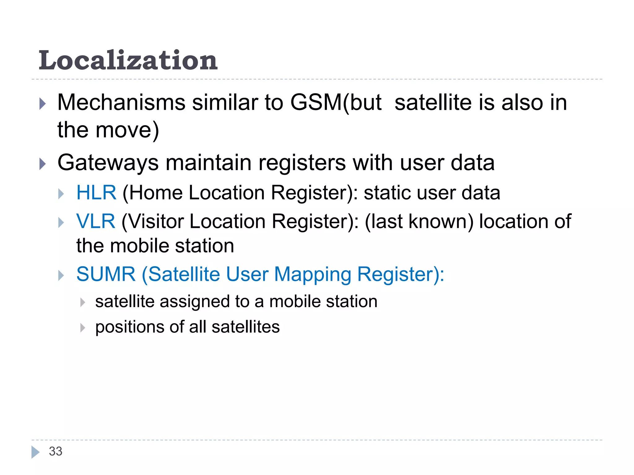Localization
 Mechanisms similar to GSM(but satellite is also in
the move)
 Gateways maintain registers with user data
 HLR (Home Location Register): static user data
 VLR (Visitor Location Register): (last known) location of
the mobile station
 SUMR (Satellite User Mapping Register):
 satellite assigned to a mobile station
 positions of all satellites
33
 