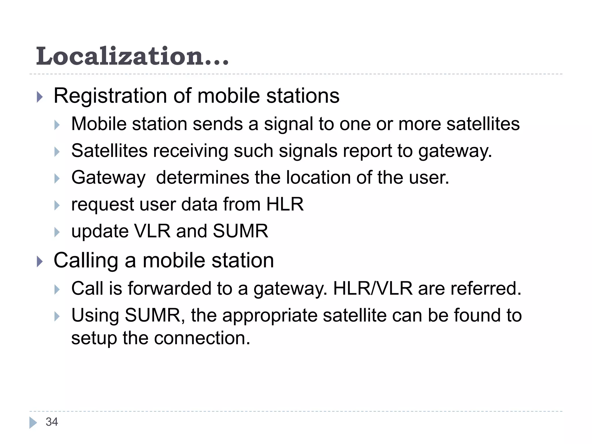 Localization…
 Registration of mobile stations
 Mobile station sends a signal to one or more satellites
 Satellites receiving such signals report to gateway.
 Gateway determines the location of the user.
 request user data from HLR
 update VLR and SUMR
 Calling a mobile station
 Call is forwarded to a gateway. HLR/VLR are referred.
 Using SUMR, the appropriate satellite can be found to
setup the connection.
34
 