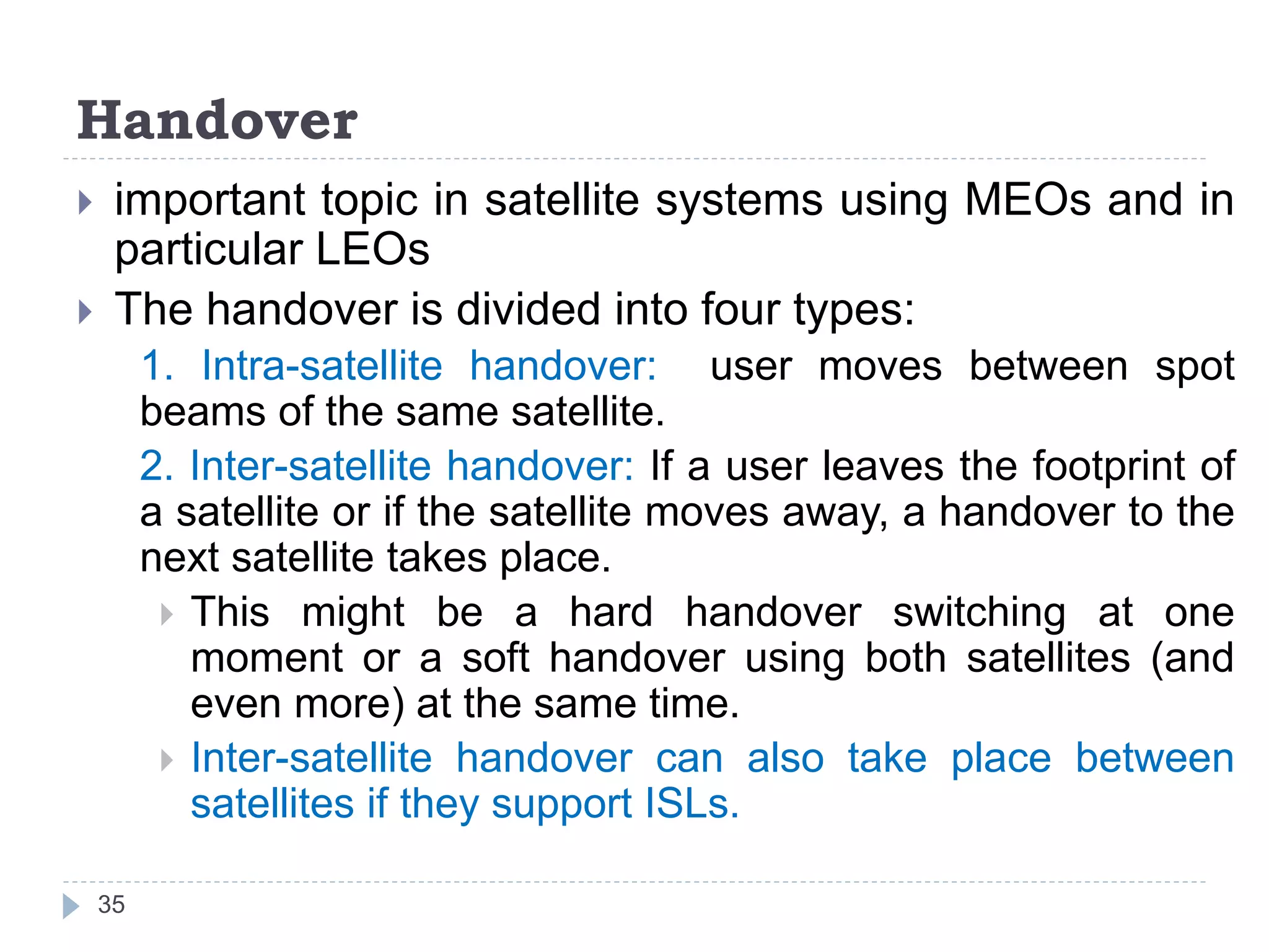Handover
 important topic in satellite systems using MEOs and in
particular LEOs
 The handover is divided into four types:
1. Intra-satellite handover: user moves between spot
beams of the same satellite.
2. Inter-satellite handover: If a user leaves the footprint of
a satellite or if the satellite moves away, a handover to the
next satellite takes place.
 This might be a hard handover switching at one
moment or a soft handover using both satellites (and
even more) at the same time.
 Inter-satellite handover can also take place between
satellites if they support ISLs.
35
 