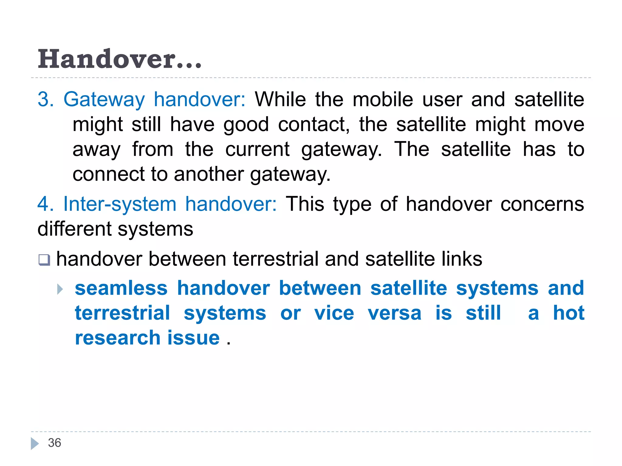 Handover…
3. Gateway handover: While the mobile user and satellite
might still have good contact, the satellite might move
away from the current gateway. The satellite has to
connect to another gateway.
4. Inter-system handover: This type of handover concerns
different systems
 handover between terrestrial and satellite links
 seamless handover between satellite systems and
terrestrial systems or vice versa is still a hot
research issue .
36
 