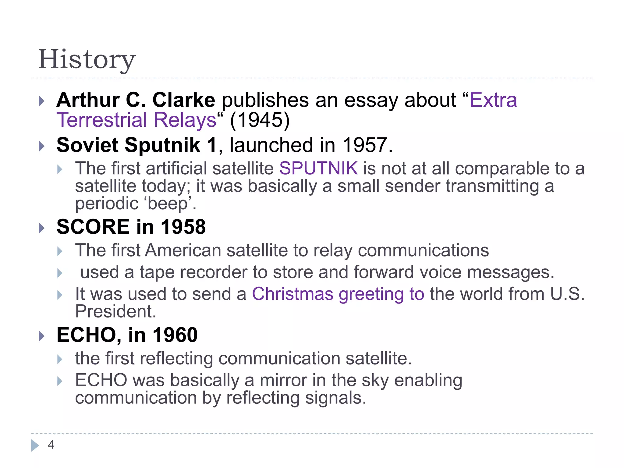 History
 Arthur C. Clarke publishes an essay about “Extra
Terrestrial Relays“ (1945)
 Soviet Sputnik 1, launched in 1957.
 The first artificial satellite SPUTNIK is not at all comparable to a
satellite today; it was basically a small sender transmitting a
periodic ‘beep’.
 SCORE in 1958
 The first American satellite to relay communications
 used a tape recorder to store and forward voice messages.
 It was used to send a Christmas greeting to the world from U.S.
President.
 ECHO, in 1960
 the first reflecting communication satellite.
 ECHO was basically a mirror in the sky enabling
communication by reflecting signals.
4
 