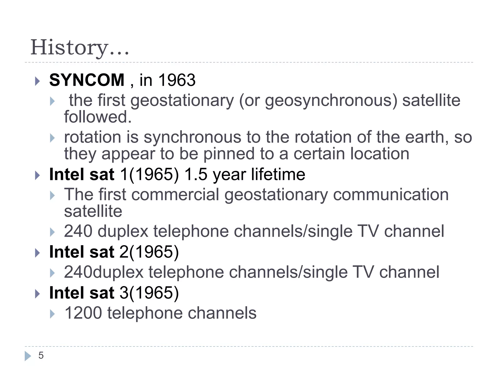 History…
 SYNCOM , in 1963
 the first geostationary (or geosynchronous) satellite
followed.
 rotation is synchronous to the rotation of the earth, so
they appear to be pinned to a certain location
 Intel sat 1(1965) 1.5 year lifetime
 The first commercial geostationary communication
satellite
 240 duplex telephone channels/single TV channel
 Intel sat 2(1965)
 240duplex telephone channels/single TV channel
 Intel sat 3(1965)
 1200 telephone channels
5
 