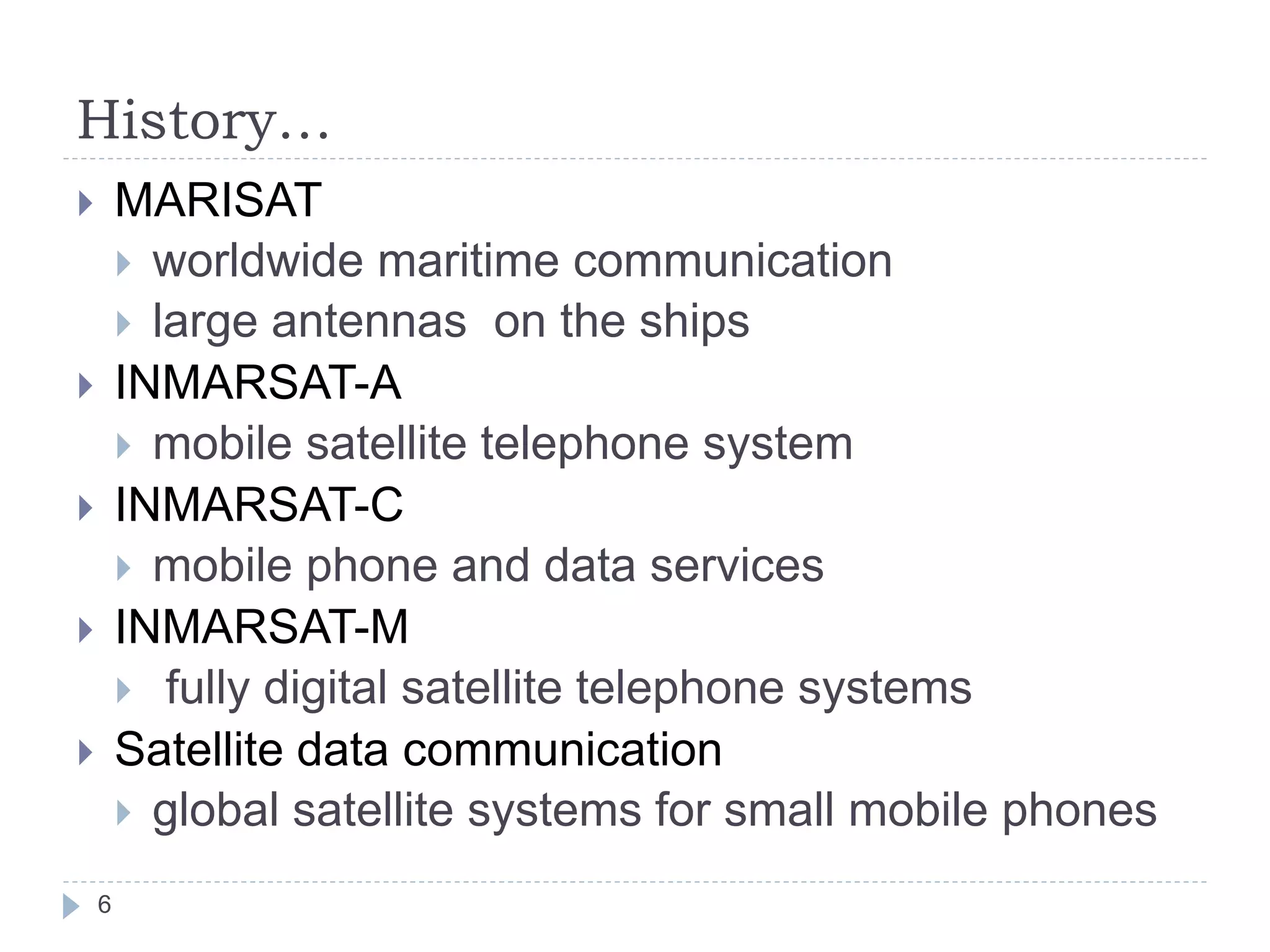 History…
 MARISAT
 worldwide maritime communication
 large antennas on the ships
 INMARSAT-A
 mobile satellite telephone system
 INMARSAT-C
 mobile phone and data services
 INMARSAT-M
 fully digital satellite telephone systems
 Satellite data communication
 global satellite systems for small mobile phones
6
 