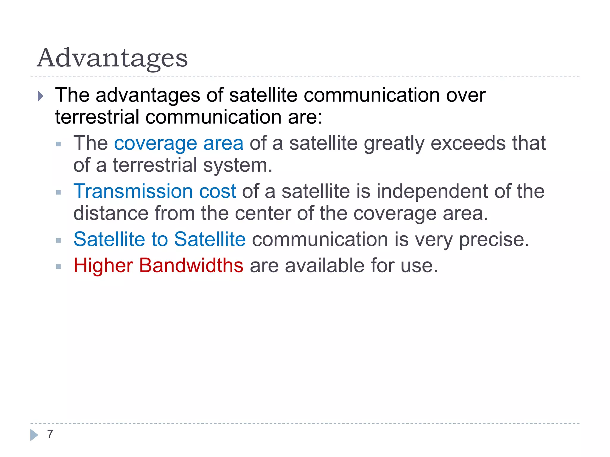 Advantages
 The advantages of satellite communication over
terrestrial communication are:
 The coverage area of a satellite greatly exceeds that
of a terrestrial system.
 Transmission cost of a satellite is independent of the
distance from the center of the coverage area.
 Satellite to Satellite communication is very precise.
 Higher Bandwidths are available for use.
7
 
