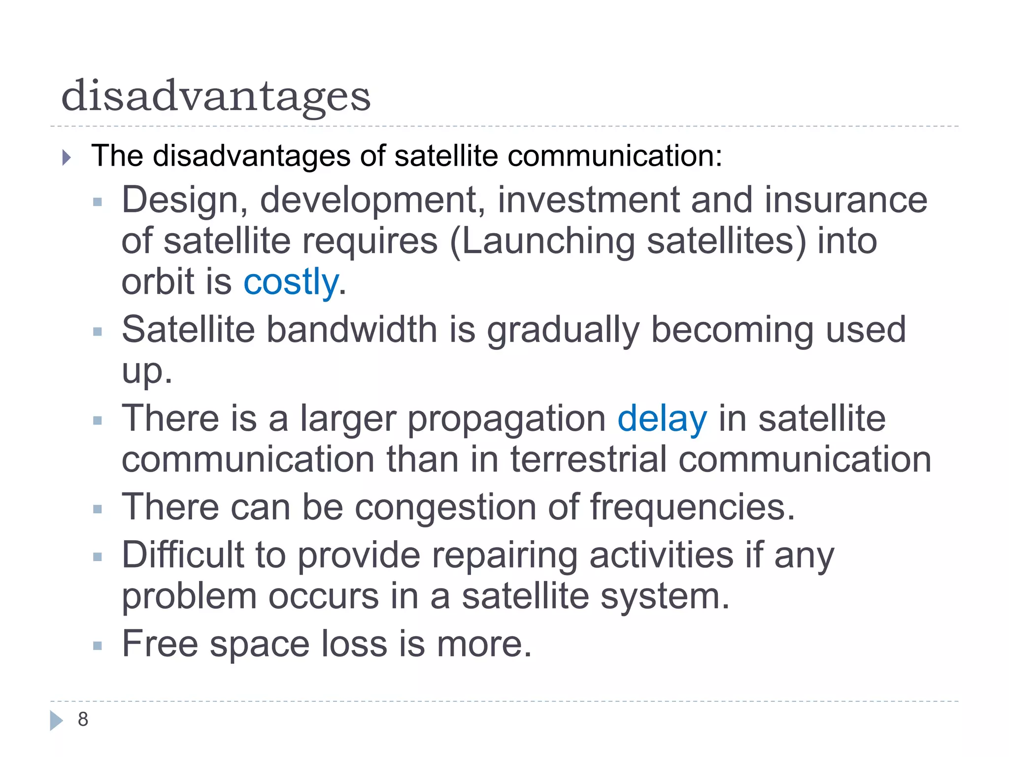 disadvantages
 The disadvantages of satellite communication:
 Design, development, investment and insurance
of satellite requires (Launching satellites) into
orbit is costly.
 Satellite bandwidth is gradually becoming used
up.
 There is a larger propagation delay in satellite
communication than in terrestrial communication
 There can be congestion of frequencies.
 Difficult to provide repairing activities if any
problem occurs in a satellite system.
 Free space loss is more.
8
 