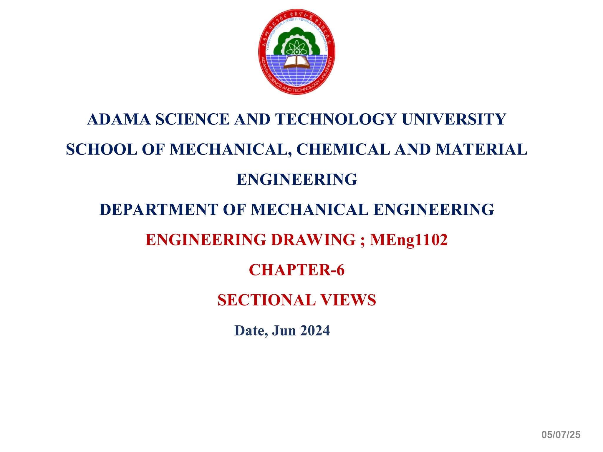 ADAMA SCIENCE AND TECHNOLOGY UNIVERSITY
SCHOOL OF MECHANICAL, CHEMICAL AND MATERIAL
ENGINEERING
DEPARTMENT OF MECHANICAL ENGINEERING
ENGINEERING DRAWING ; MEng1102
CHAPTER-6
SECTIONAL VIEWS
Date, Jun 2024
05/07/25
 
