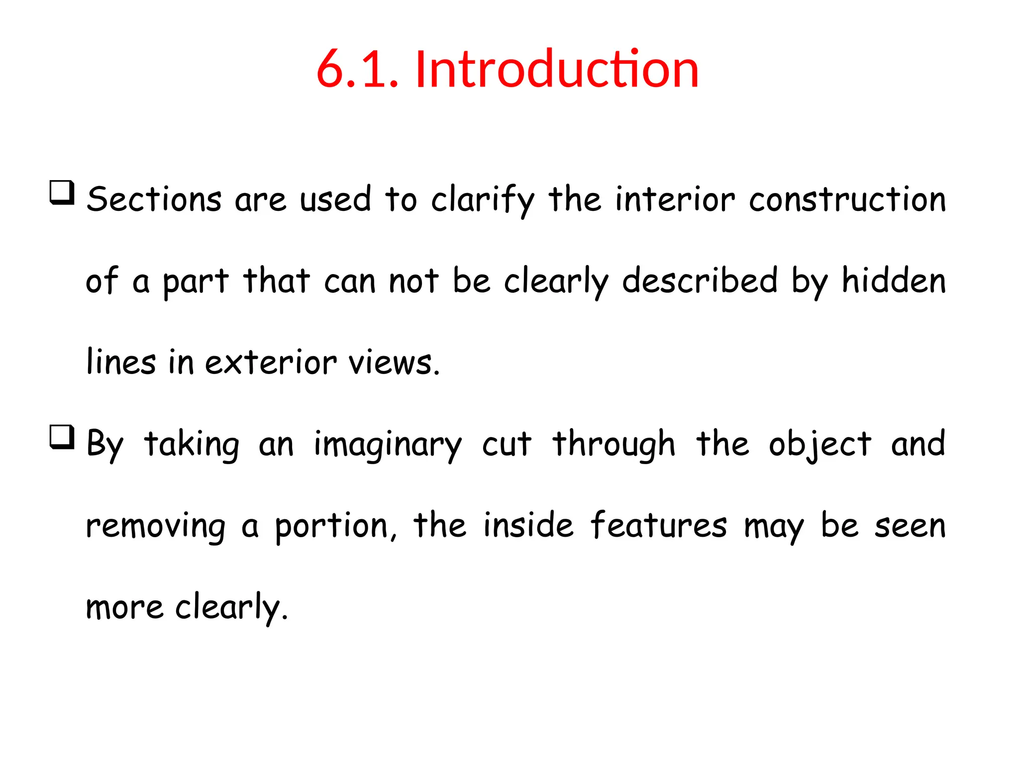 6.1. Introduction
 Sections are used to clarify the interior construction
of a part that can not be clearly described by hidden
lines in exterior views.
 By taking an imaginary cut through the object and
removing a portion, the inside features may be seen
more clearly.
 