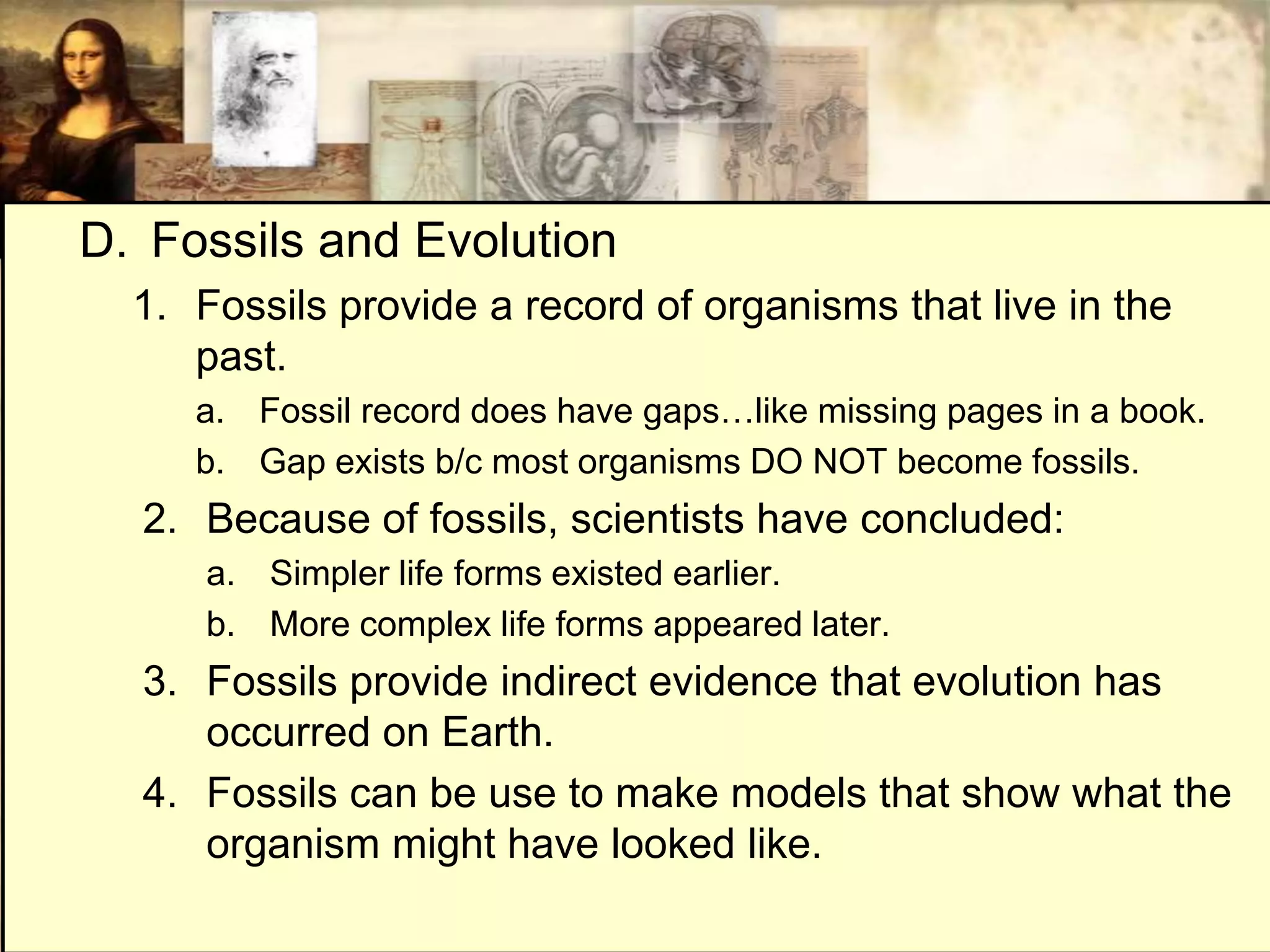 D. Fossils and Evolution
  1. Fossils provide a record of organisms that live in the
     past.
     a. Fossil record does have gaps…like missing pages in a book.
     b. Gap exists b/c most organisms DO NOT become fossils.
  2. Because of fossils, scientists have concluded:
      a. Simpler life forms existed earlier.
      b. More complex life forms appeared later.
  3. Fossils provide indirect evidence that evolution has
     occurred on Earth.
  4. Fossils can be use to make models that show what the
     organism might have looked like.
 