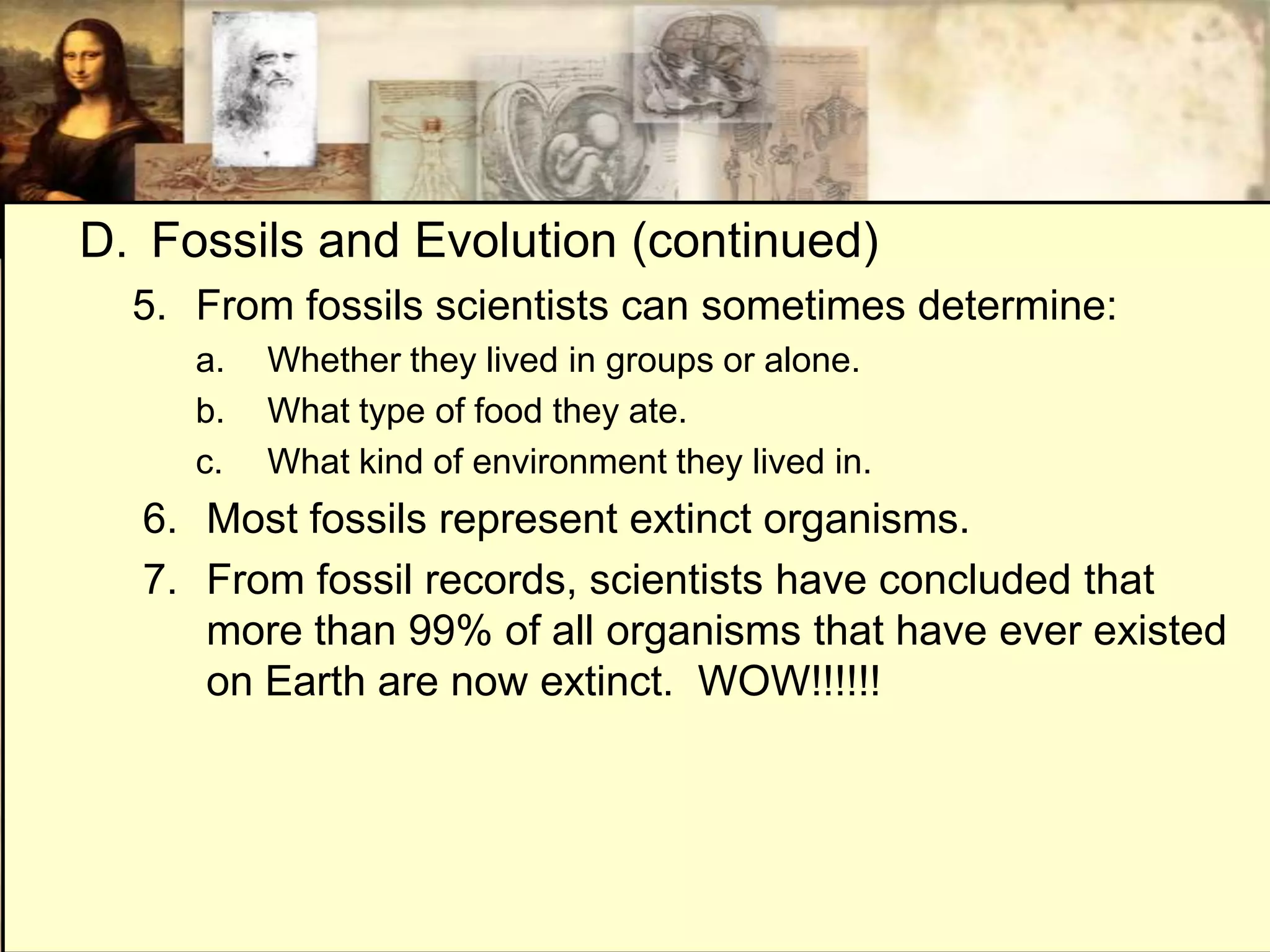 D. Fossils and Evolution (continued)
  5. From fossils scientists can sometimes determine:
     a.   Whether they lived in groups or alone.
     b.   What type of food they ate.
     c.   What kind of environment they lived in.
  6. Most fossils represent extinct organisms.
  7. From fossil records, scientists have concluded that
     more than 99% of all organisms that have ever existed
     on Earth are now extinct. WOW!!!!!!
 
