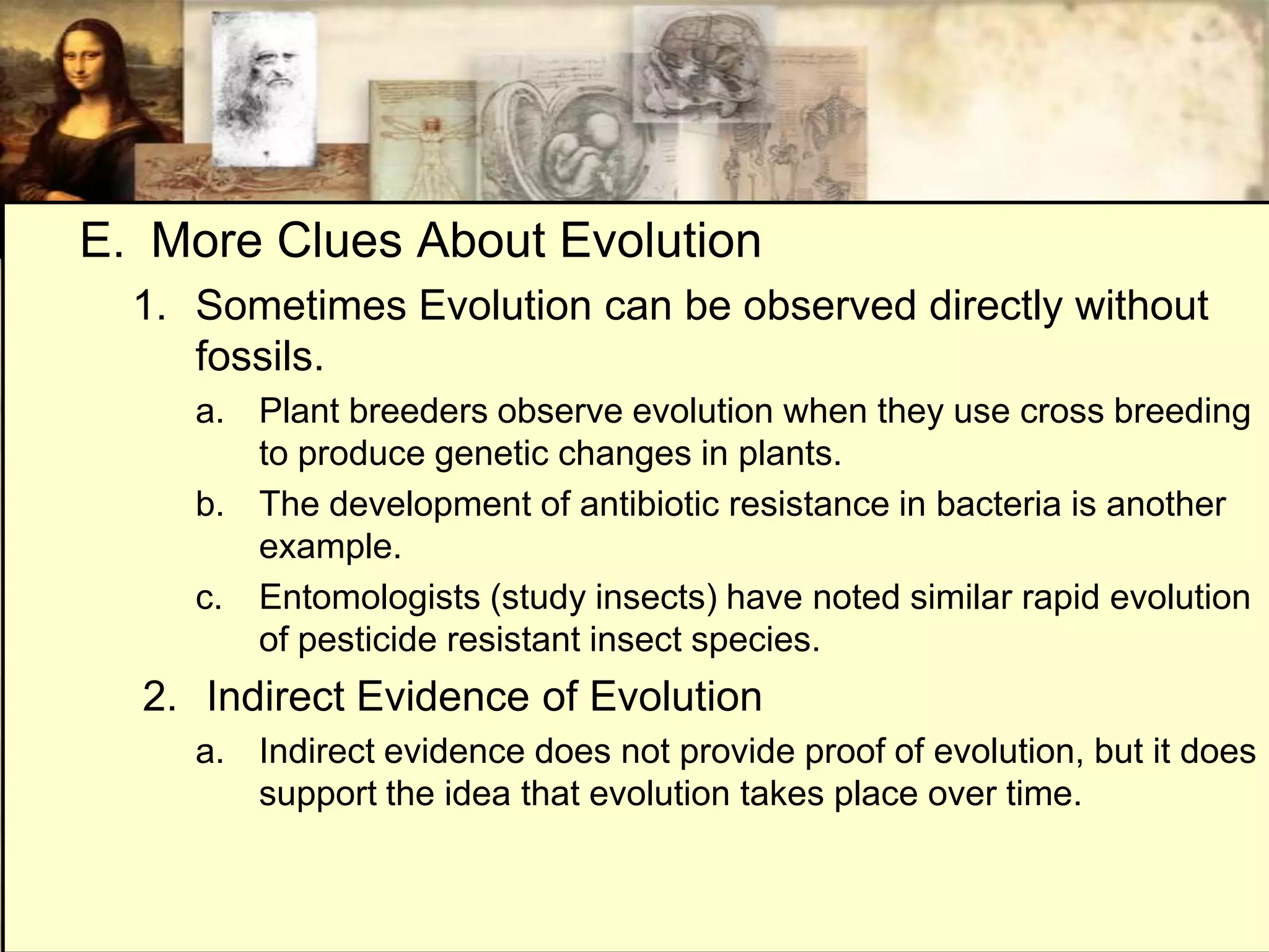 E. More Clues About Evolution
  1. Sometimes Evolution can be observed directly without
     fossils.
     a. Plant breeders observe evolution when they use cross breeding
        to produce genetic changes in plants.
     b. The development of antibiotic resistance in bacteria is another
        example.
     c. Entomologists (study insects) have noted similar rapid evolution
        of pesticide resistant insect species.
  2. Indirect Evidence of Evolution
     a. Indirect evidence does not provide proof of evolution, but it does
        support the idea that evolution takes place over time.
 