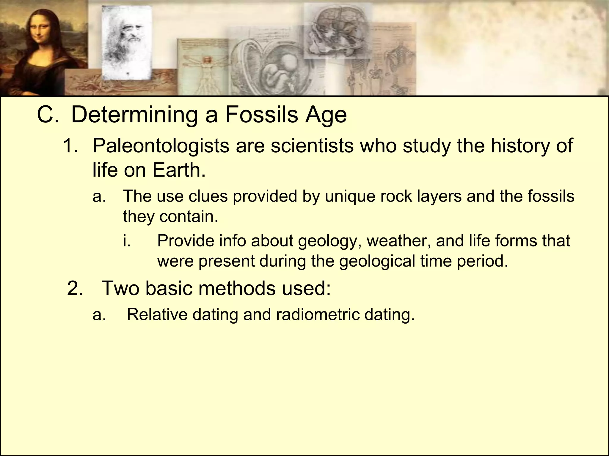 C. Determining a Fossils Age
  1. Paleontologists are scientists who study the history of
     life on Earth.
     a. The use clues provided by unique rock layers and the fossils
        they contain.
        i.   Provide info about geology, weather, and life forms that
             were present during the geological time period.
  2. Two basic methods used:
     a.   Relative dating and radiometric dating.
 