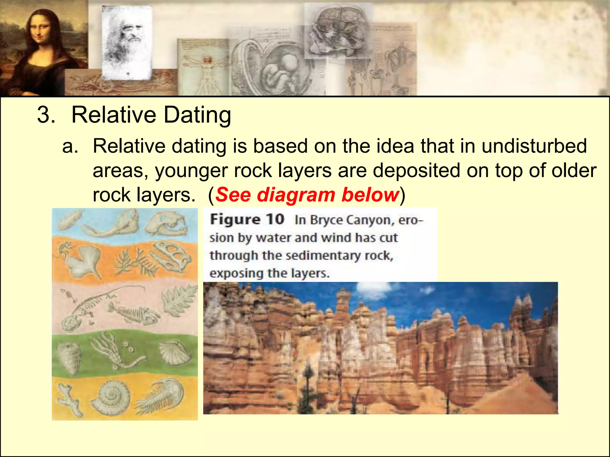 3. Relative Dating
  a. Relative dating is based on the idea that in undisturbed
     areas, younger rock layers are deposited on top of older
     rock layers. (See diagram below)
 