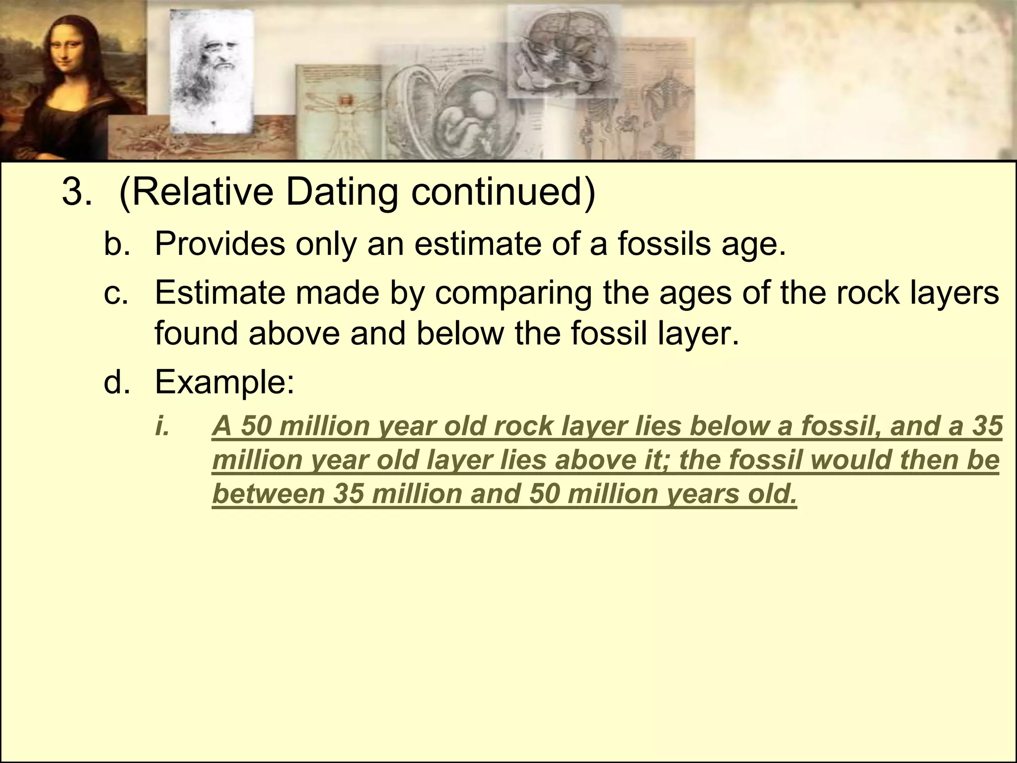 3. (Relative Dating continued)
  b. Provides only an estimate of a fossils age.
  c. Estimate made by comparing the ages of the rock layers
     found above and below the fossil layer.
  d. Example:
     i.   A 50 million year old rock layer lies below a fossil, and a 35
          million year old layer lies above it; the fossil would then be
          between 35 million and 50 million years old.
 