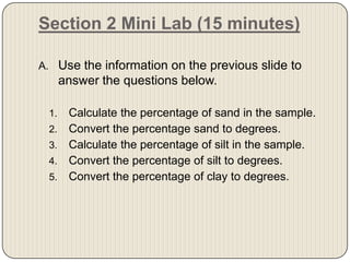 Section 2 Mini Lab (15 minutes)Use the information on the previous slide to answer the questions below. Calculate the percentage of sand in the sample. Convert the percentage sand to degrees. Calculate the percentage of silt in the sample. Convert the percentage of silt to degrees. Convert the percentage of clay to degrees. 