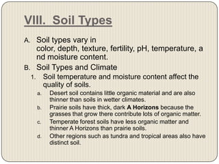 VIII.  Soil TypesSoil types vary in color, depth, texture, fertility, pH, temperature, and moisture content. Soil Types and ClimateSoil temperature and moisture content affect the quality of soils. Desert soil contains little organic material and are also thinner than soils in wetter climates. Prairie soils have thick, dark A Horizons because the grasses that grow there contribute lots of organic matter.Temperate forest soils have less organic matter and thinner A Horizons than prairie soils. Other regions such as tundra and tropical areas also have distinct soil.  