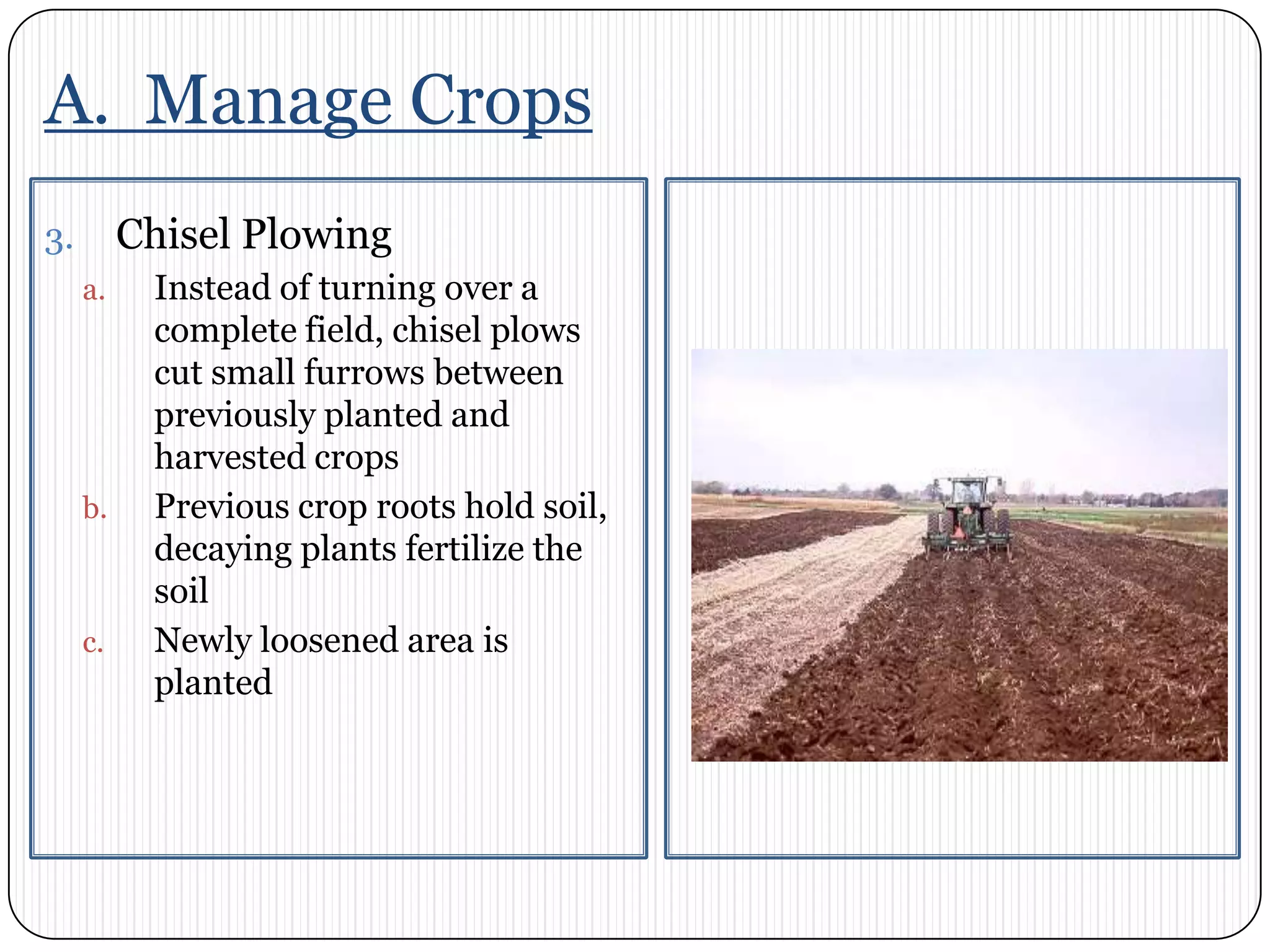 A.  Manage CropsChisel PlowingInstead of turning over a complete field, chisel plows cut small furrows between previously planted and harvested cropsPrevious crop roots hold soil, decaying plants fertilize the soilNewly loosened area is planted