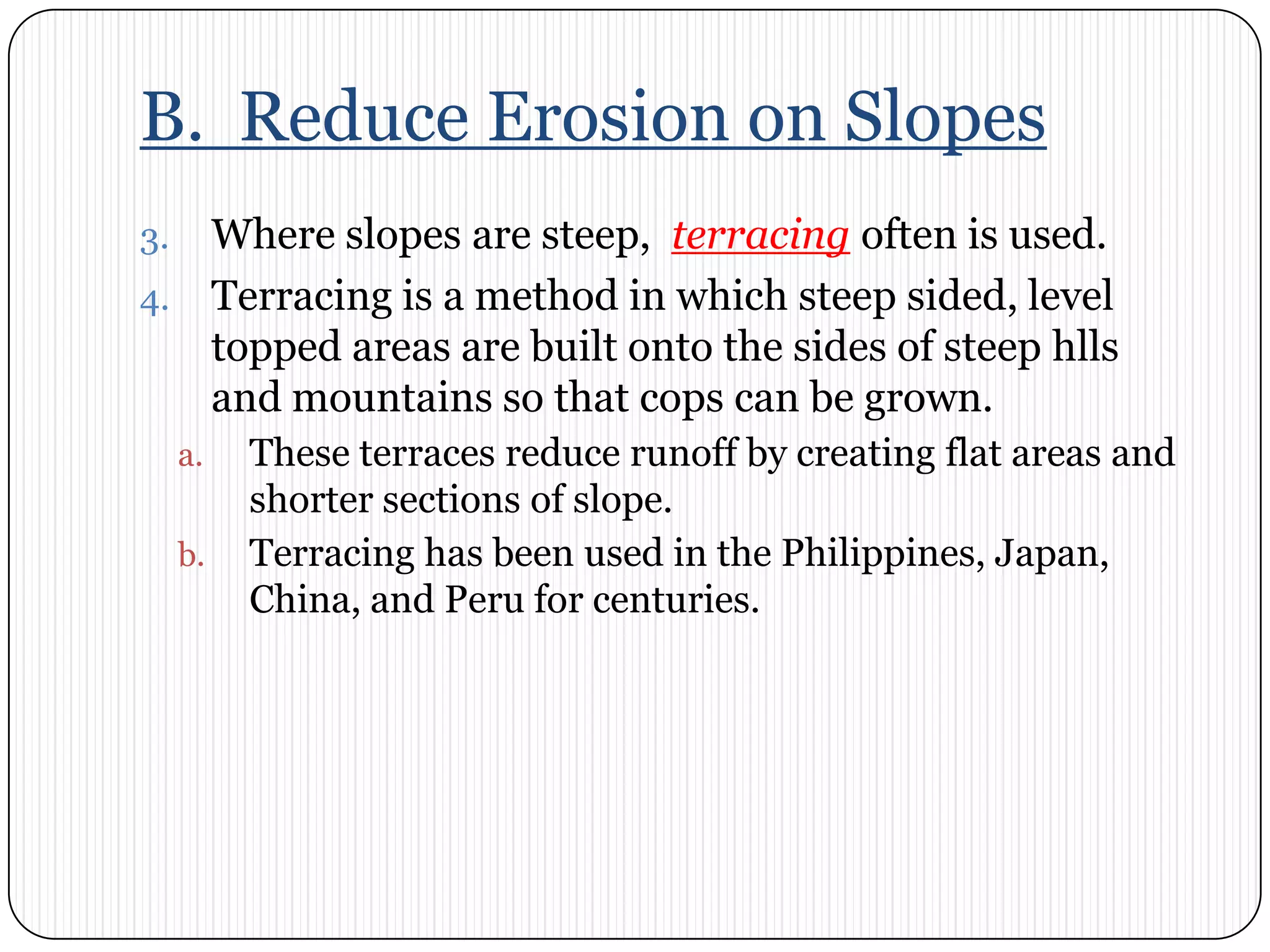B.  Reduce Erosion on SlopesWhere slopes are steep,  terracingoften is used. Terracing is a method in which steep sided, level topped areas are built onto the sides of steep hlls and mountains so that cops can be grown. These terraces reduce runoff by creating flat areas and shorter sections of slope. Terracing has been used in the Philippines, Japan, China, and Peru for centuries. 