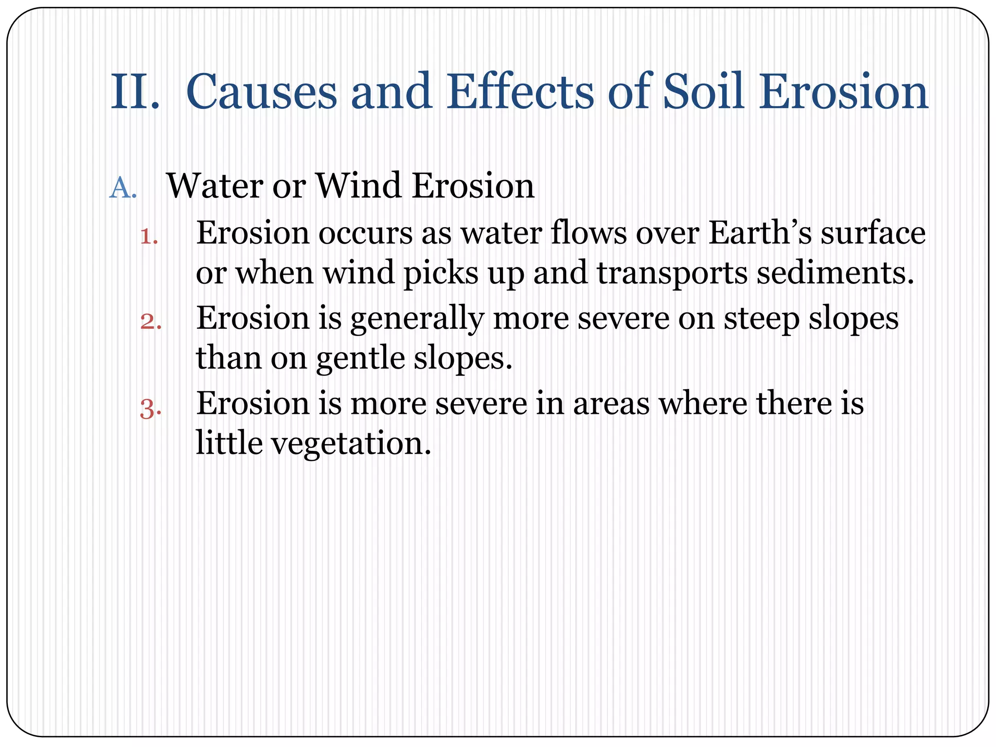 II.  Causes and Effects of Soil ErosionWater or Wind ErosionErosion occurs as water flows over Earth’s surface or when wind picks up and transports sediments. Erosion is generally more severe on steep slopes than on gentle slopes. Erosion is more severe in areas where there is little vegetation. 