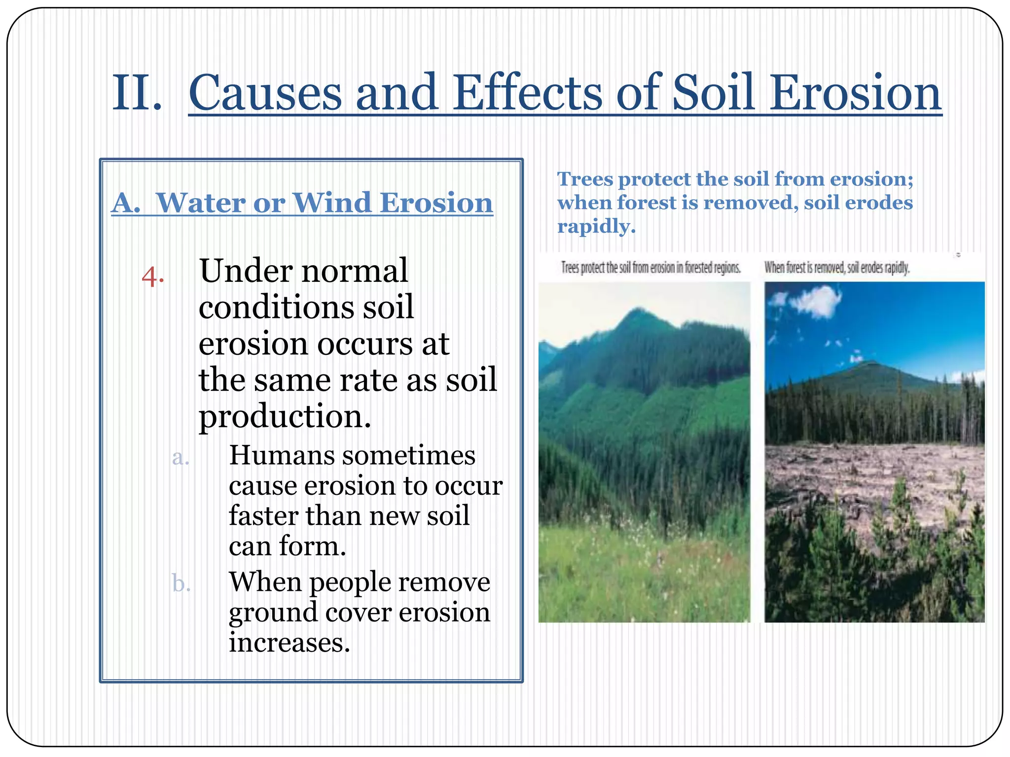 II.  Causes and Effects of Soil ErosionA.  Water or Wind ErosionTrees protect the soil from erosion; when forest is removed, soil erodes rapidly.Under normal conditions soil erosion occurs at the same rate as soil production. Humans sometimes cause erosion to occur faster than new soil can form. When people remove ground cover erosion increases. 