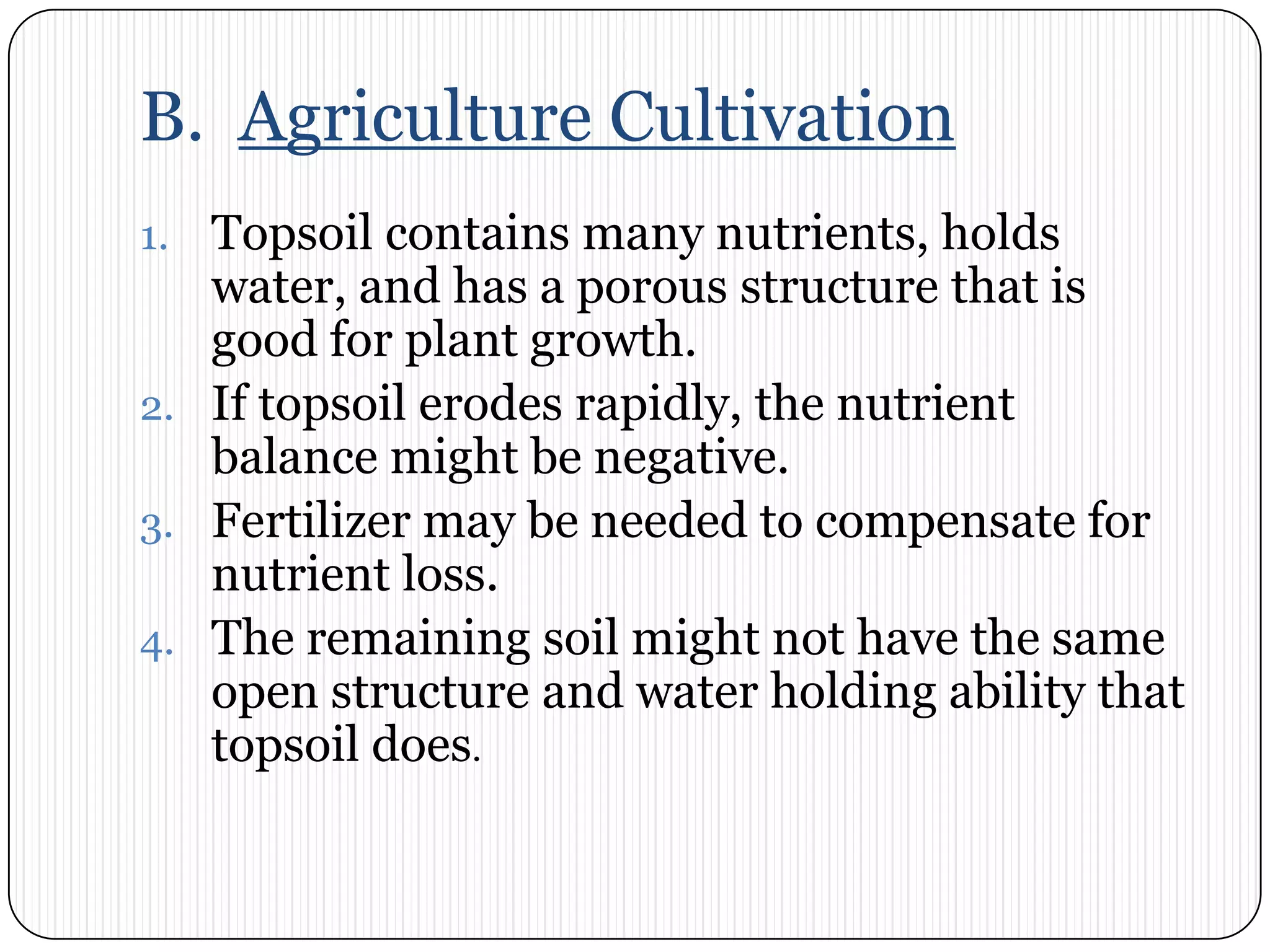 B.  Agriculture CultivationTopsoil contains many nutrients, holds water, and has a porous structure that is good for plant growth. If topsoil erodes rapidly, the nutrient balance might be negative. Fertilizer may be needed to compensate for nutrient loss. The remaining soil might not have the same open structure and water holding ability that topsoil does. 